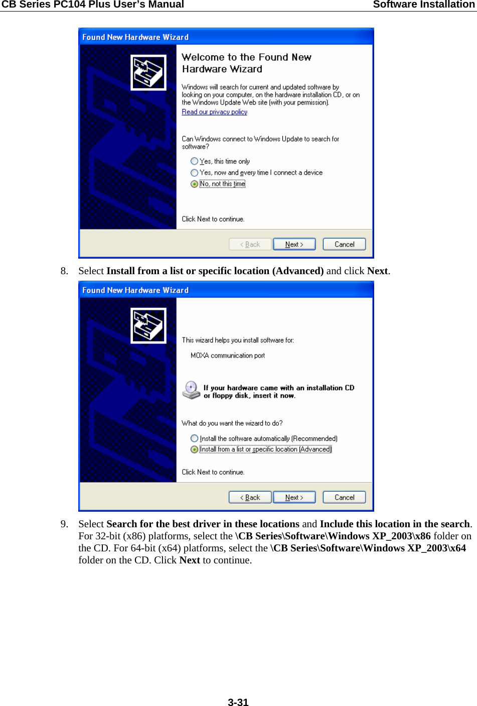 CB Series PC104 Plus User’s Manual  Software Installation  8. Select Install from a list or specific location (Advanced) and click Next.  9. Select Search for the best driver in these locations and Include this location in the search. For 32-bit (x86) platforms, select the \CB Series\Software\Windows XP_2003\x86 folder on the CD. For 64-bit (x64) platforms, select the \CB Series\Software\Windows XP_2003\x64 folder on the CD. Click Next to continue.  3-31