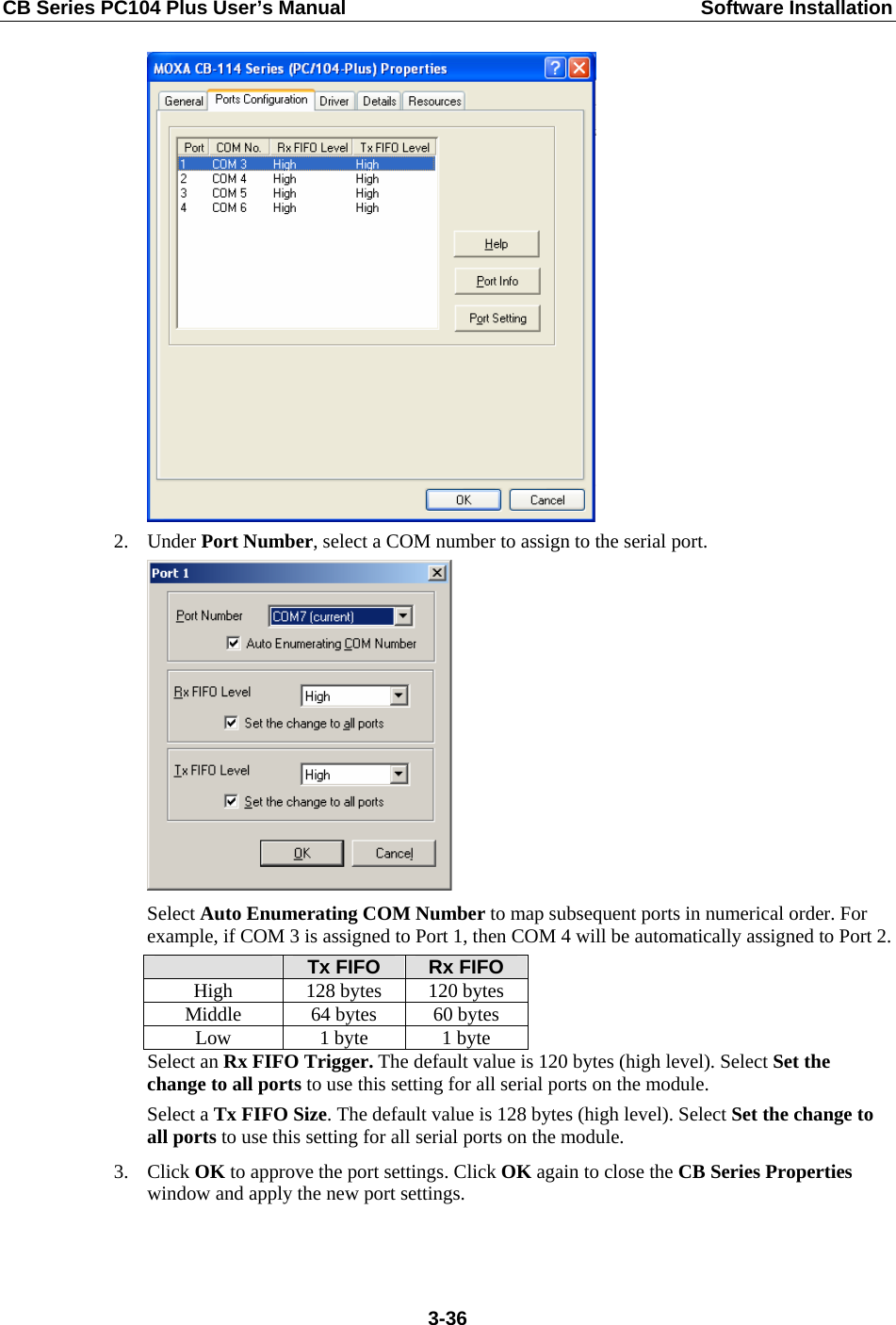 CB Series PC104 Plus User’s Manual  Software Installation  2. Under Port Number, select a COM number to assign to the serial port.  Select Auto Enumerating COM Number to map subsequent ports in numerical order. For example, if COM 3 is assigned to Port 1, then COM 4 will be automatically assigned to Port 2.  Tx FIFO  Rx FIFO High  128 bytes  120 bytes Middle  64 bytes  60 bytes Low  1 byte  1 byte Select an Rx FIFO Trigger. The default value is 120 bytes (high level). Select Set the change to all ports to use this setting for all serial ports on the module. Select a Tx FIFO Size. The default value is 128 bytes (high level). Select Set the change to all ports to use this setting for all serial ports on the module. 3. Click OK to approve the port settings. Click OK again to close the CB Series Properties window and apply the new port settings.  3-36