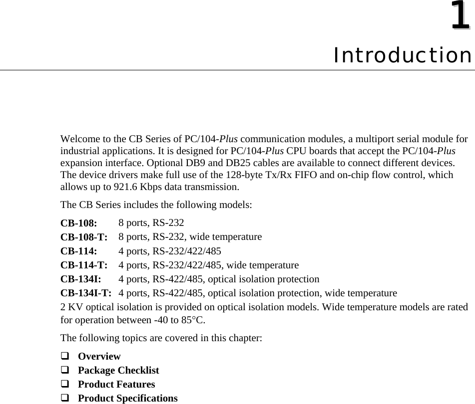  11  Chapter 1Introduction Welcome to the CB Series of PC/104-Plus communication modules, a multiport serial module for industrial applications. It is designed for PC/104-Plus CPU boards that accept the PC/104-Plus expansion interface. Optional DB9 and DB25 cables are available to connect different devices. The device drivers make full use of the 128-byte Tx/Rx FIFO and on-chip flow control, which allows up to 921.6 Kbps data transmission.   The CB Series includes the following models: CB-108: 8 ports, RS-232   CB-108-T: 8 ports, RS-232, wide temperature CB-114:  4 ports, RS-232/422/485   CB-114-T:  4 ports, RS-232/422/485, wide temperature CB-134I:  4 ports, RS-422/485, optical isolation protection CB-134I-T: 4 ports, RS-422/485, optical isolation protection, wide temperature 2 KV optical isolation is provided on optical isolation models. Wide temperature models are rated for operation between -40 to 85°C. The following topics are covered in this chapter:  Overview  Package Checklist  Product Features  Product Specifications  
