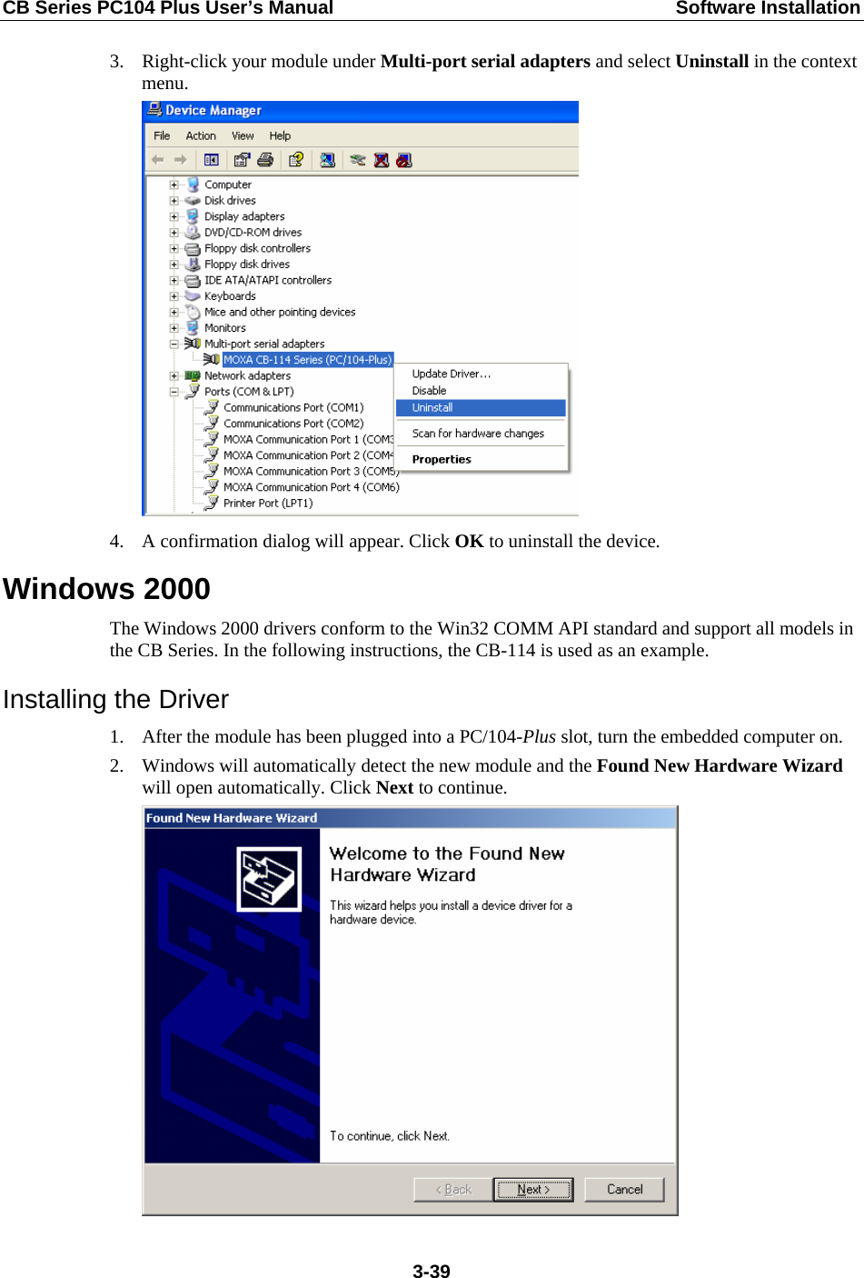 CB Series PC104 Plus User’s Manual  Software Installation 3. Right-click your module under Multi-port serial adapters and select Uninstall in the context menu.   4. A confirmation dialog will appear. Click OK to uninstall the device.   Windows 2000 The Windows 2000 drivers conform to the Win32 COMM API standard and support all models in the CB Series. In the following instructions, the CB-114 is used as an example. Installing the Driver 1. After the module has been plugged into a PC/104-Plus slot, turn the embedded computer on. 2. Windows will automatically detect the new module and the Found New Hardware Wizard will open automatically. Click Next to continue.   3-39