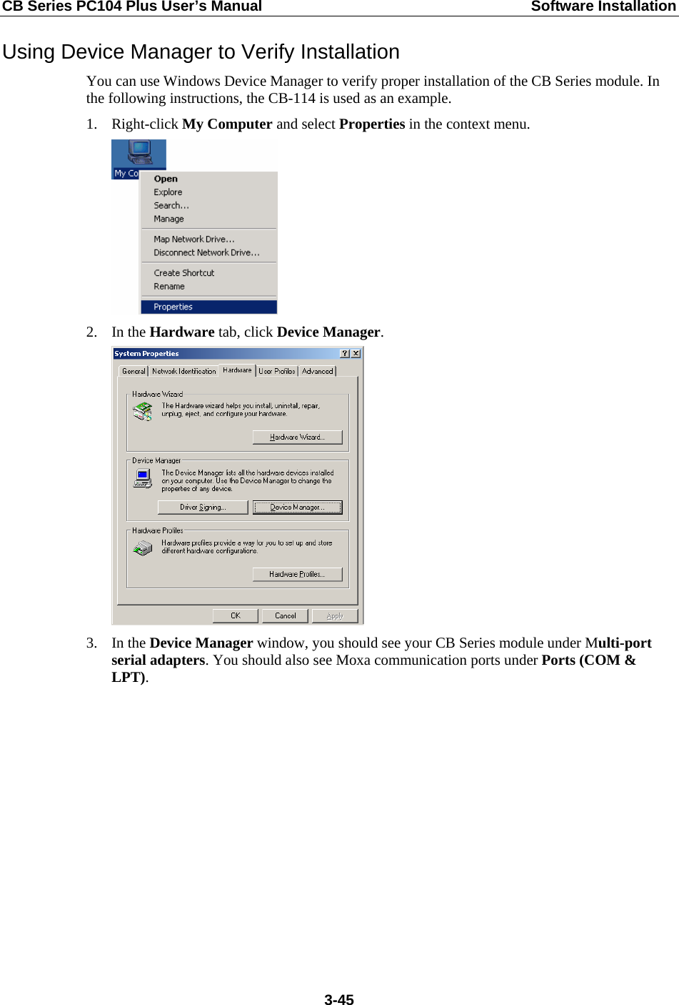 CB Series PC104 Plus User’s Manual  Software Installation Using Device Manager to Verify Installation You can use Windows Device Manager to verify proper installation of the CB Series module. In the following instructions, the CB-114 is used as an example. 1. Right-click My Computer and select Properties in the context menu.  2. In the Hardware tab, click Device Manager.  3. In the Device Manager window, you should see your CB Series module under Multi-port serial adapters. You should also see Moxa communication ports under Ports (COM &amp; LPT).  3-45