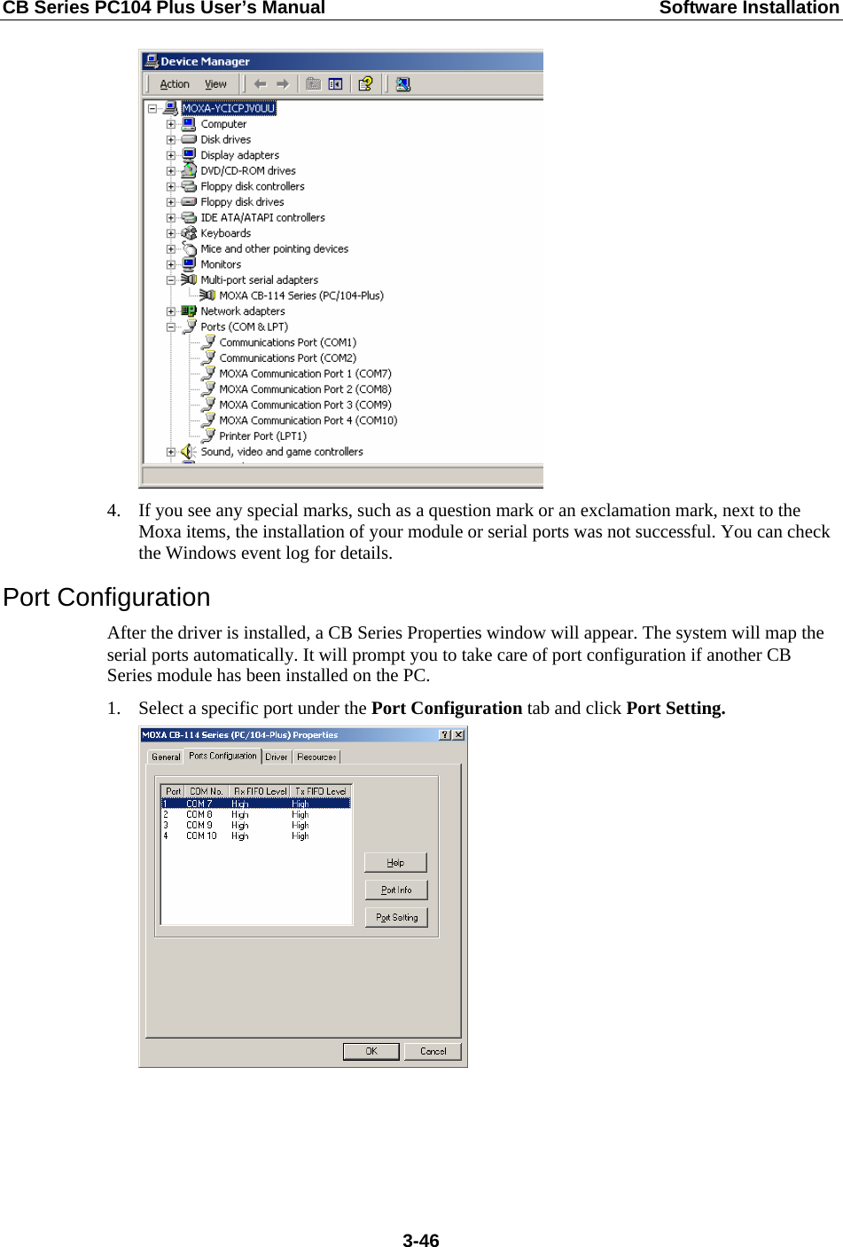 CB Series PC104 Plus User’s Manual  Software Installation  4. If you see any special marks, such as a question mark or an exclamation mark, next to the Moxa items, the installation of your module or serial ports was not successful. You can check the Windows event log for details. Port Configuration After the driver is installed, a CB Series Properties window will appear. The system will map the serial ports automatically. It will prompt you to take care of port configuration if another CB Series module has been installed on the PC. 1. Select a specific port under the Port Configuration tab and click Port Setting.   3-46