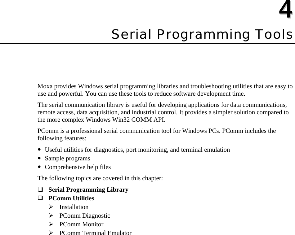  44  Chapter 4Serial Programming Tools Moxa provides Windows serial programming libraries and troubleshooting utilities that are easy to use and powerful. You can use these tools to reduce software development time.   The serial communication library is useful for developing applications for data communications, remote access, data acquisition, and industrial control. It provides a simpler solution compared to the more complex Windows Win32 COMM API.   PComm is a professional serial communication tool for Windows PCs. PComm includes the following features: y Useful utilities for diagnostics, port monitoring, and terminal emulation y Sample programs y Comprehensive help files The following topics are covered in this chapter:  Serial Programming Library  PComm Utilities ¾ Installation ¾ PComm Diagnostic ¾ PComm Monitor ¾ PComm Terminal Emulator  