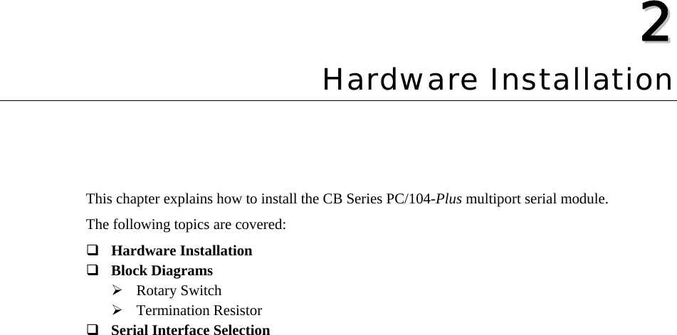  22  Chapter 2Hardware Installation This chapter explains how to install the CB Series PC/104-Plus multiport serial module.   The following topics are covered:  Hardware Installation  Block Diagrams ¾ Rotary Switch ¾ Termination Resistor  Serial Interface Selection  