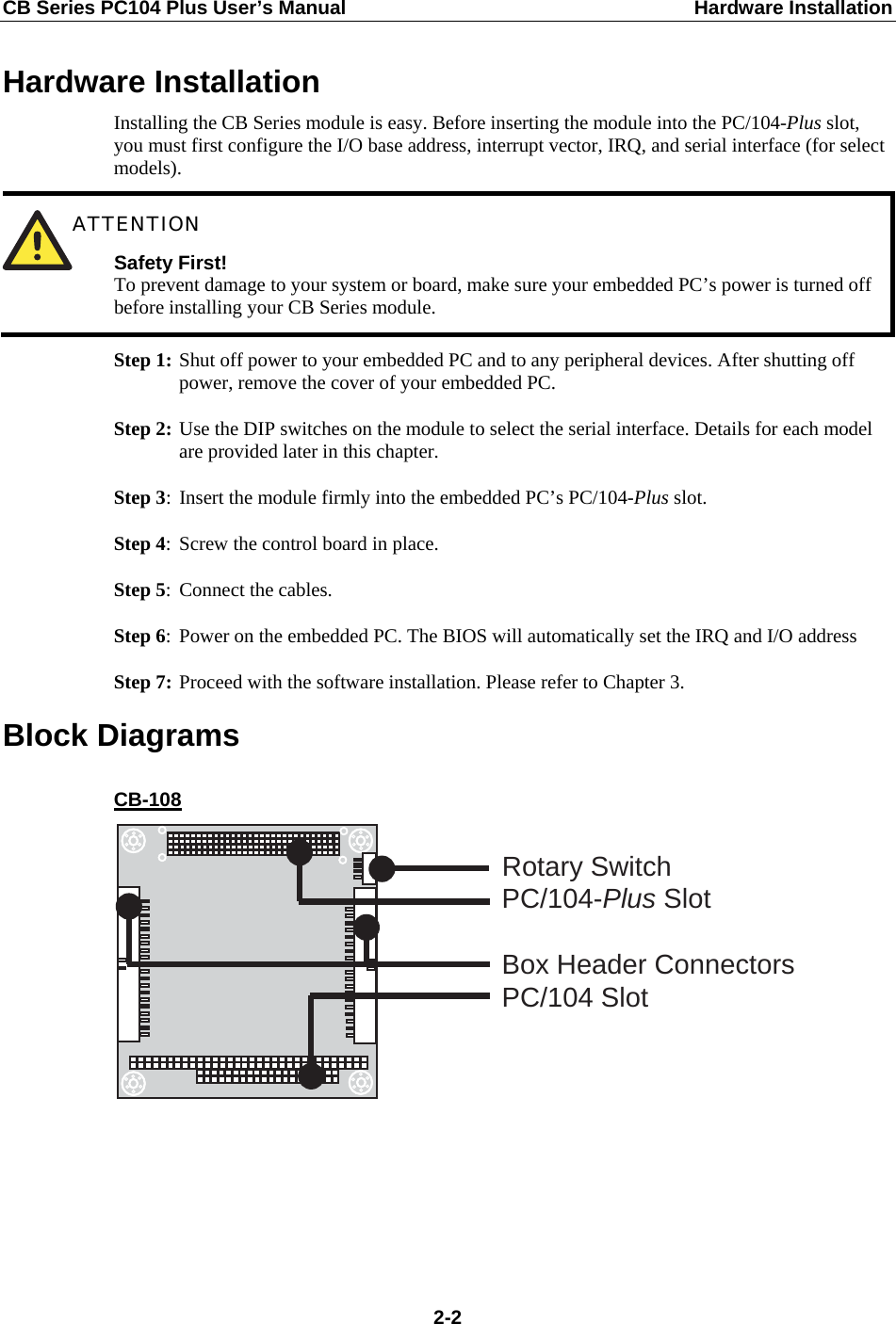CB Series PC104 Plus User’s Manual  Hardware Installation Hardware Installation Installing the CB Series module is easy. Before inserting the module into the PC/104-Plus slot, you must first configure the I/O base address, interrupt vector, IRQ, and serial interface (for select models).  ATTENTION Safety First! To prevent damage to your system or board, make sure your embedded PC’s power is turned off before installing your CB Series module. Step 1: Shut off power to your embedded PC and to any peripheral devices. After shutting off power, remove the cover of your embedded PC. Step 2: Use the DIP switches on the module to select the serial interface. Details for each model are provided later in this chapter. Step 3: Insert the module firmly into the embedded PC’s PC/104-Plus slot. Step 4: Screw the control board in place. Step 5:  Connect the cables. Step 6:  Power on the embedded PC. The BIOS will automatically set the IRQ and I/O address Step 7: Proceed with the software installation. Please refer to Chapter 3. Block Diagrams CB-108 PC/104-Plus SlotBox Header ConnectorsPC/104 SlotRotary Switch       2-2