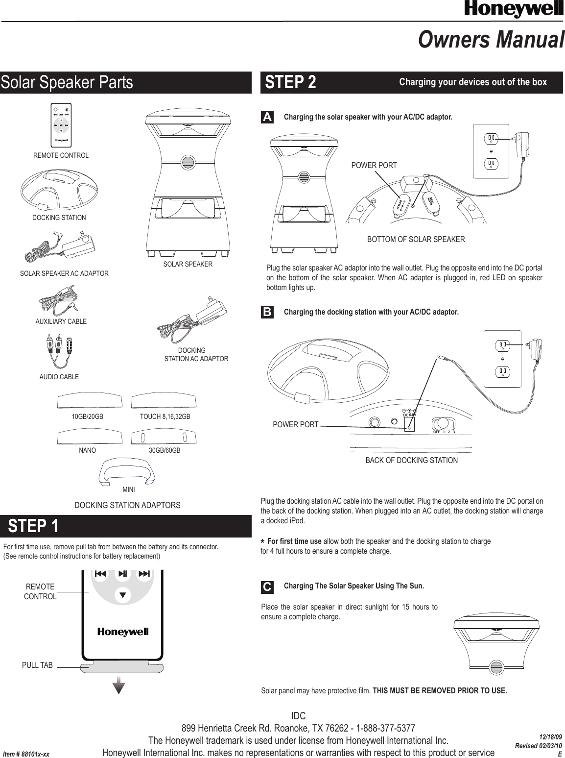 Charging the solar speaker with your AC/DC adaptor.Charging The Solar Speaker Using The Sun.Place  the solar speaker  in  direct  sunlight  for  15  hours  to ensure a complete charge.PULL TABItem # 88101x-xxOwners ManualREMOTECONTROLOFF  1      2     3ChannelMP3/AUX INDC13.5VSOLAR SPEAKERDOCKINGSTATION AC ADAPTORSOLAR SPEAKER AC ADAPTORDOCKING STATIONDOCKING STATION ADAPTORSAUXILIARY CABLEAUDIO CABLEREMOTE CONTROLPOWER PORTPOWER PORTDC 6.8VOFF 123Solar panel may have protective film. THIS MUST BE REMOVED PRIOR TO USE.  BOTTOM OF SOLAR SPEAKERBACK OF DOCKING STATION  Charging the docking station with your AC/DC adaptor.ABC30GB/60GBTOUCH 8,16,32GB10GB/20GBNANOMINISTEP 1STEP 2For first time use, remove pull tab from between the battery and its connector. (See remote control instructions for battery replacement) Charging your devices out of the box* For first time use allow both the speaker and the docking station to chargefor 4 full hours to ensure a complete charge.Solar Speaker PartsPlug the docking station AC cable into the wall outlet. Plug the opposite end into the DC portal on the back of the docking station. When plugged into an AC outlet, the docking station will charge a docked iPod.Plug the solar speaker AC adaptor into the wall outlet. Plug the opposite end into the DC portal on the bottom of  the solar  speaker. When  AC adapter  is plugged in, red LED on speaker bottom lights up. IDC899 Henrietta Creek Rd. Roanoke, TX 76262 - 1-888-377-5377The Honeywell trademark is used under license from Honeywell International Inc.Honeywell International Inc. makes no representations or warranties with respect to this product or service12/18/09Revised 02/03/10E