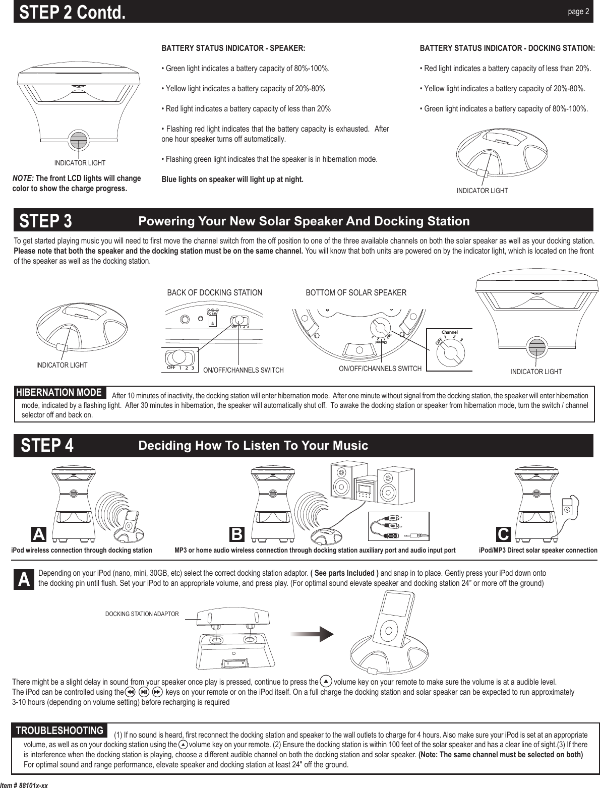 OFF  1      2     3ChannelMP3/AUX INDC12VOFF  1      2     3ChannelThere might be a slight delay in sound from your speaker once play is pressed, continue to press the        volume key on your remote to make sure the volume is at a audible level.The iPod can be controlled using the      keys on your remote or on the iPod itself. On a full charge the docking station and solar speaker can be expected to run approximately3-10 hours (depending on volume setting) before recharging is required DOCKING STATION ADAPTOR To get started playing music you will need to first move the channel switch from the off position to one of the three available channels on both the solar speaker as well as your docking station.Please note that both the speaker and the docking station must be on the same channel. You will know that both units are powered on by the indicator light, which is located on the frontof the speaker as well as the docking station.ON/OFF/CHANNELS SWITCHDC 6.8VOFF 123OFF 123BACK OF DOCKING STATIONON/OFF/CHANNELS SWITCHBOTTOM OF SOLAR SPEAKERDeciding How To Listen To Your MusicPowering Your New Solar Speaker And Docking StationItem # 88101x-xxAMP3 or home audio wireless connection through docking station auxiliary port and audio input port iPod/MP3 Direct solar speaker connectionTROUBLESHOOTINGHIBERNATION MODESTEP 3STEP 4iPod wireless connection through docking stationA B CNOTE: The front LCD lights will change color to show the charge progress.BATTERY STATUS INDICATOR - SPEAKER: • Green light indicates a battery capacity of 80%-100%.• Yellow light indicates a battery capacity of 20%-80%• Red light indicates a battery capacity of less than 20%• Flashing red light indicates that the battery capacity is exhausted.  After one hour speaker turns off automatically. • Flashing green light indicates that the speaker is in hibernation mode.Blue lights on speaker will light up at night.BATTERY STATUS INDICATOR - DOCKING STATION: • Red light indicates a battery capacity of less than 20%. • Yellow light indicates a battery capacity of 20%-80%.• Green light indicates a battery capacity of 80%-100%.STEP 2 Contd. page 2                                   (1) If no sound is heard, first reconnect the docking station and speaker to the wall outlets to charge for 4 hours. Also make sure your iPod is set at an appropriate volume, as well as on your docking station using the       volume key on your remote. (2) Ensure the docking station is within 100 feet of the solar speaker and has a clear line of sight.(3) If there is interference when the docking station is playing, choose a different audible channel on both the docking station and solar speaker. (Note: The same channel must be selected on both) For optimal sound and range performance, elevate speaker and docking station at least 24&quot; off the ground.Depending on your iPod (nano, mini, 30GB, etc) select the correct docking station adaptor. ( See parts Included ) and snap in to place. Gently press your iPod down onto the docking pin until flush. Set your iPod to an appropriate volume, and press play. (For optimal sound elevate speaker and docking station 24” or more off the ground) INDICATOR LIGHTINDICATOR LIGHTINDICATOR LIGHTINDICATOR LIGHT              After 10 minutes of inactivity, the docking station will enter hibernation mode.  After one minute without signal from the docking station, the speaker will enter hibernation mode, indicated by a flashing light.  After 30 minutes in hibernation, the speaker will automatically shut off.  To awake the docking station or speaker from hibernation mode, turn the switch / channel selector off and back on. 