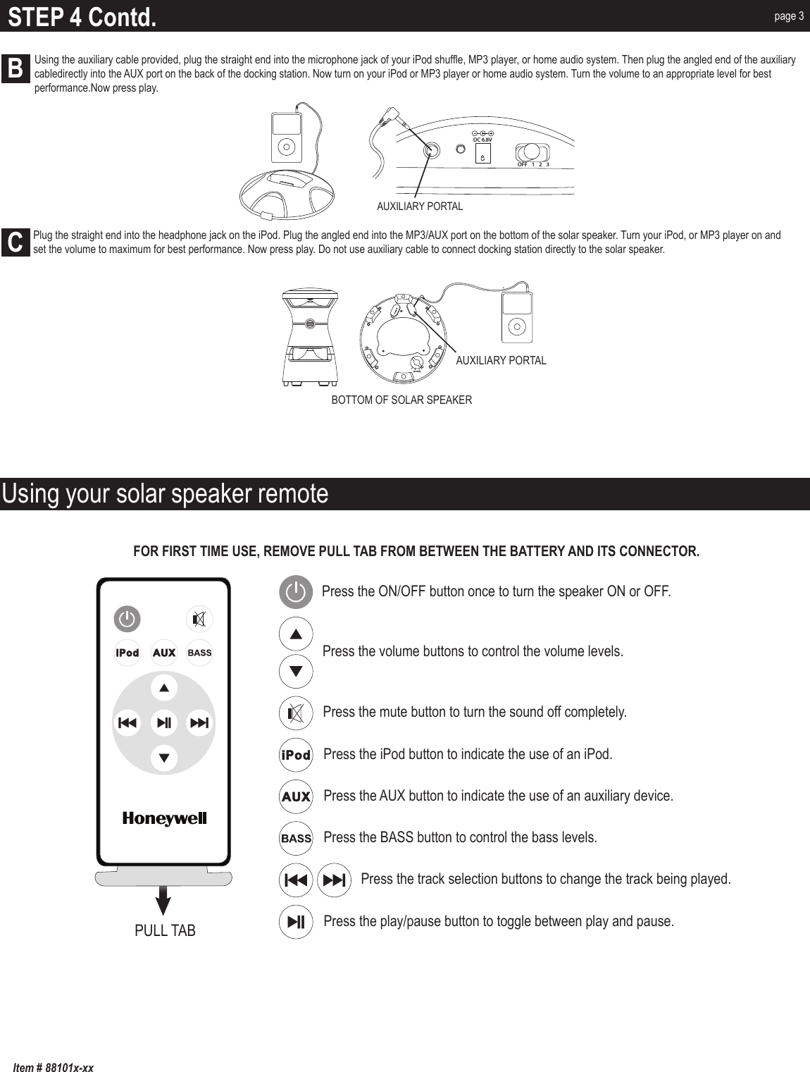 FOR FIRST TIME USE, REMOVE PULL TAB FROM BETWEEN THE BATTERY AND ITS CONNECTOR. Using your solar speaker remotePress the ON/OFF button once to turn the speaker ON or OFF. Press the volume buttons to control the volume levels.Press the BASS button to control the bass levels.Press the play/pause button to toggle between play and pause.Press the track selection buttons to change the track being played.Press the mute button to turn the sound off completely.Press the iPod button to indicate the use of an iPod.Press the AUX button to indicate the use of an auxiliary device.PULL TABSTEP 4 Contd. page 3OFF  1      2     3ChannelAUXILIARY PORTALAUXILIARY PORTALDC 6.8VOFF 123BOTTOM OF SOLAR SPEAKERBC            Plug the straight end into the headphone jack on the iPod. Plug the angled end into the MP3/AUX port on the bottom of the solar speaker. Turn your iPod, or MP3 player on and              set the volume to maximum for best performance. Now press play. Do not use auxiliary cable to connect docking station directly to the solar speaker.Item # 88101x-xxUsing the auxiliary cable provided, plug the straight end into the microphone jack of your iPod shuffle, MP3 player, or home audio system. Then plug the angled end of the auxiliary cabledirectly into the AUX port on the back of the docking station. Now turn on your iPod or MP3 player or home audio system. Turn the volume to an appropriate level for best performance.Now press play.