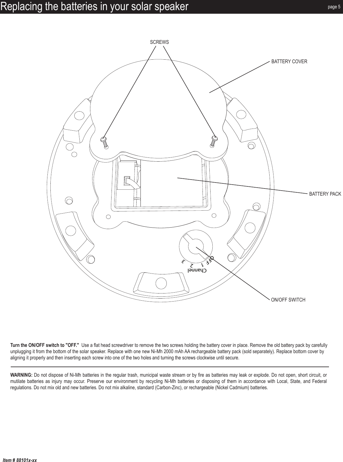 Item # 88101x-xxReplacing the batteries in your solar speakerOFF  1      2     3ChannelMP3/AUX INDC12VSCREWSBATTERY COVERBATTERY PACKON/OFF SWITCHpage 5Turn the ON/OFF switch to &quot;OFF.&quot;  Use a flat head screwdriver to remove the two screws holding the battery cover in place. Remove the old battery pack by carefully unplugging it from the bottom of the solar speaker. Replace with one new Ni-Mh 2000 mAh AA rechargeable battery pack (sold separately). Replace bottom cover by aligning it properly and then inserting each screw into one of the two holes and turning the screws clockwise until secure.WARNING: Do not dispose of Ni-Mh batteries in the regular trash, municipal waste stream or by fire as batteries may leak or explode. Do not open, short circuit, or mutilate batteries as injury may occur. Preserve our environment by recycling Ni-Mh batteries  or disposing of them in accordance with  Local, State, and  Federal regulations. Do not mix old and new batteries. Do not mix alkaline, standard (Carbon-Zinc), or rechargeable (Nickel Cadmium) batteries.