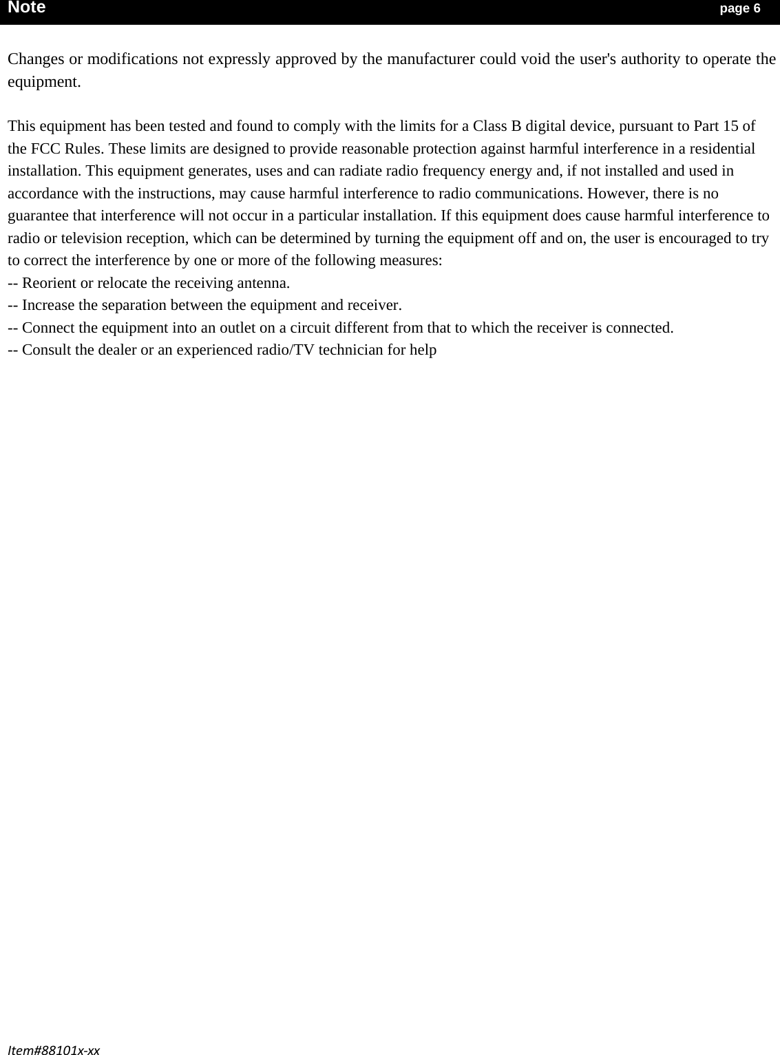 Item#88101x‐xxNote                                                                              page 6  Changes or modifications not expressly approved by the manufacturer could void the user&apos;s authority to operate the equipment.  This equipment has been tested and found to comply with the limits for a Class B digital device, pursuant to Part 15 of the FCC Rules. These limits are designed to provide reasonable protection against harmful interference in a residential installation. This equipment generates, uses and can radiate radio frequency energy and, if not installed and used in accordance with the instructions, may cause harmful interference to radio communications. However, there is no guarantee that interference will not occur in a particular installation. If this equipment does cause harmful interference to radio or television reception, which can be determined by turning the equipment off and on, the user is encouraged to try to correct the interference by one or more of the following measures: -- Reorient or relocate the receiving antenna. -- Increase the separation between the equipment and receiver. -- Connect the equipment into an outlet on a circuit different from that to which the receiver is connected. -- Consult the dealer or an experienced radio/TV technician for help 