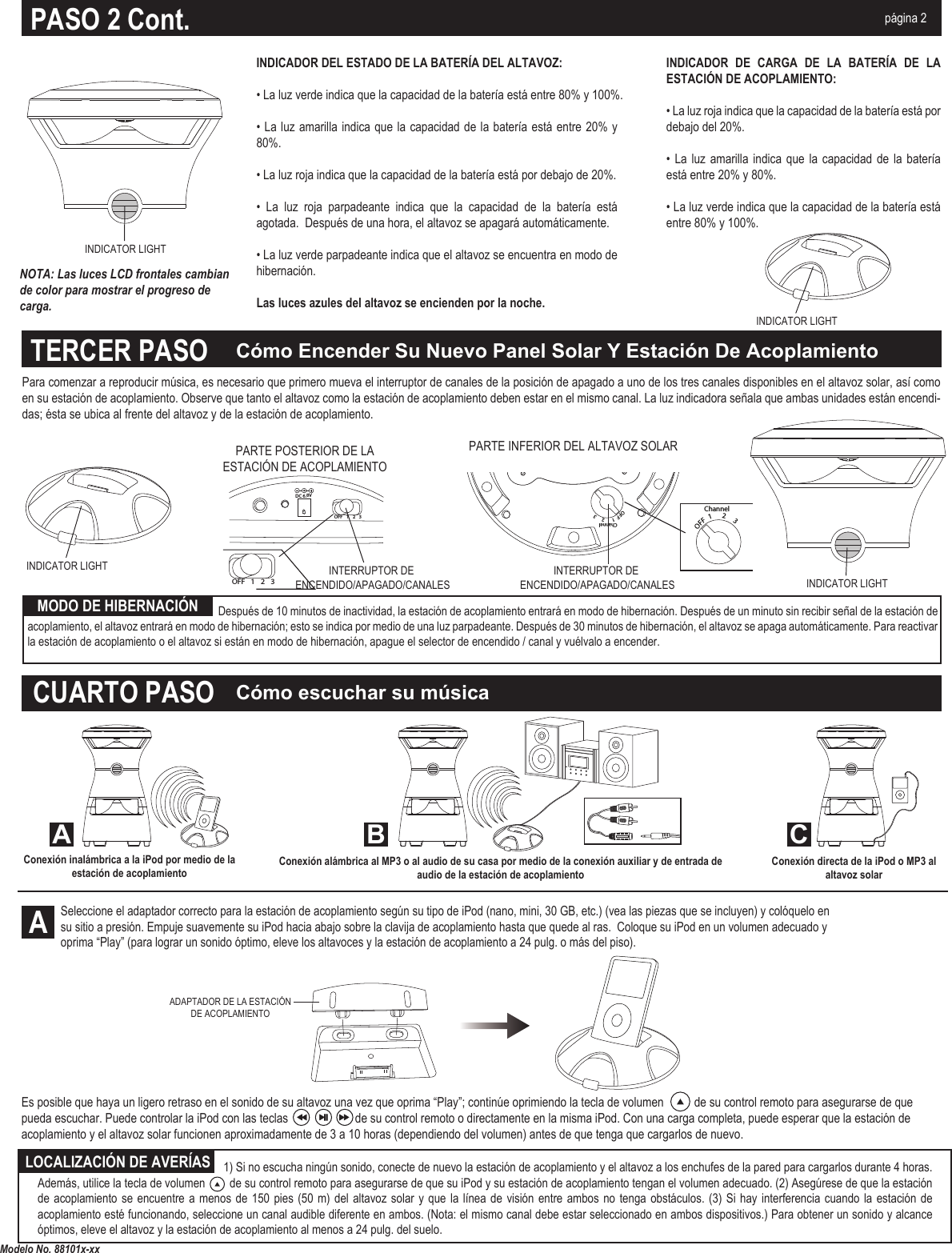 OFF  1      2     3ChannelMP3/AUX INDC12VOFF  1      2     3ChannelINTERRUPTOR DE ENCENDIDO/APAGADO/CANALESINTERRUPTOR DE ENCENDIDO/APAGADO/CANALESDC 6.8VOFF 123OFF 123PARTE INFERIOR DEL ALTAVOZ SOLARPARTE POSTERIOR DE LA ESTACIÓN DE ACOPLAMIENTOCómo escuchar su músicaCómo Encender Su Nuevo Panel Solar Y Estación De AcoplamientoModelo No. 88101x-xxALOCALIZACIÓN DE AVERÍASMODO DE HIBERNACIÓNTERCER PASOCUARTO PASOA B CNOTA: Las luces LCD frontales cambian de color para mostrar el progreso de carga.INDICADOR DEL ESTADO DE LA BATERÍA DEL ALTAVOZ:• La luz verde indica que la capacidad de la batería está entre 80% y 100%.• La luz amarilla indica que la capacidad de la batería está entre  20%  y 80%.• La luz roja indica que la capacidad de la batería está por debajo de 20%.•  La  luz  roja  parpadeante  indica  que  la  capacidad  de  la  batería  está agotada.  Después de una hora, el altavoz se apagará automáticamente. • La luz verde parpadeante indica que el altavoz se encuentra en modo de hibernación.Las luces azules del altavoz se encienden por la noche.INDICADOR  DE  CARGA  DE  LA  BATERÍA  DE  LA ESTACIÓN DE ACOPLAMIENTO:• La luz roja indica que la capacidad de la batería está por debajo del 20%.•  La  luz  amarilla indica  que la  capacidad  de  la  batería está entre 20% y 80%.• La luz verde indica que la capacidad de la batería está entre 80% y 100%.PASO 2 Cont. página 2                                          1) Si no escucha ningún sonido, conecte de nuevo la estación de acoplamiento y el altavoz a los enchufes de la pared para cargarlos durante 4 horas. Además, utilice la tecla de volumen        de su control remoto para asegurarse de que su iPod y su estación de acoplamiento tengan el volumen adecuado. (2) Asegúrese de que la estación de acoplamiento  se  encuentre a menos  de  150 pies (50  m)  del altavoz solar  y  que la línea  de  visión entre ambos  no  tenga obstáculos. (3)  Si hay interferencia cuando  la estación de acoplamiento esté funcionando, seleccione un canal audible diferente en ambos. (Nota: el mismo canal debe estar seleccionado en ambos dispositivos.) Para obtener un sonido y alcance óptimos, eleve el altavoz y la estación de acoplamiento al menos a 24 pulg. del suelo.Para comenzar a reproducir música, es necesario que primero mueva el interruptor de canales de la posición de apagado a uno de los tres canales disponibles en el altavoz solar, así como en su estación de acoplamiento. Observe que tanto el altavoz como la estación de acoplamiento deben estar en el mismo canal. La luz indicadora señala que ambas unidades están encendi-das; ésta se ubica al frente del altavoz y de la estación de acoplamiento.Seleccione el adaptador correcto para la estación de acoplamiento según su tipo de iPod (nano, mini, 30 GB, etc.) (vea las piezas que se incluyen) y colóquelo en su sitio a presión. Empuje suavemente su iPod hacia abajo sobre la clavija de acoplamiento hasta que quede al ras.  Coloque su iPod en un volumen adecuado y oprima “Play” (para lograr un sonido óptimo, eleve los altavoces y la estación de acoplamiento a 24 pulg. o más del piso).Conexión directa de la iPod o MP3 al altavoz solarConexión alámbrica al MP3 o al audio de su casa por medio de la conexión auxiliar y de entrada de audio de la estación de acoplamientoADAPTADOR DE LA ESTACIÓN DE ACOPLAMIENTOConexión inalámbrica a la iPod por medio de la estación de acoplamientoEs posible que haya un ligero retraso en el sonido de su altavoz una vez que oprima “Play”; continúe oprimiendo la tecla de volumen          de su control remoto para asegurarse de que pueda escuchar. Puede controlar la iPod con las teclas                      de su control remoto o directamente en la misma iPod. Con una carga completa, puede esperar que la estación de acoplamiento y el altavoz solar funcionen aproximadamente de 3 a 10 horas (dependiendo del volumen) antes de que tenga que cargarlos de nuevo.INDICATOR LIGHTINDICATOR LIGHTINDICATOR LIGHT          Después de 10 minutos de inactividad, la estación de acoplamiento entrará en modo de hibernación. Después de un minuto sin recibir señal de la estación de acoplamiento, el altavoz entrará en modo de hibernación; esto se indica por medio de una luz parpadeante. Después de 30 minutos de hibernación, el altavoz se apaga automáticamente. Para reactivar la estación de acoplamiento o el altavoz si están en modo de hibernación, apague el selector de encendido / canal y vuélvalo a encender.INDICATOR LIGHT