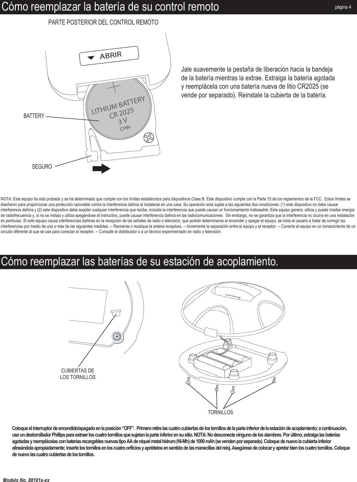 Modelo No. 88101x-xxCómo reemplazar las baterías de su estación de acoplamiento.TORNILLOSCUBIERTAS DE LOS TORNILLOSCómo reemplazar la batería de su control remotoLITHIUM BATTERYABRIRCR 20253 VCHNSEGUROBATTERYPARTE POSTERIOR DEL CONTROL REMOTOpágina 4Coloque el interruptor de encendido/apagado en la posición “OFF”.  Primero retire las cuatro cubiertas de los tornillos de la parte inferior de la estación de acoplamiento; a continuación, use un destornillador Phillips para extraer los cuatro tornillos que sujetan la parte inferior en su sitio. NOTA: No desconecte ninguno de los alambres. Por último, extraiga las baterías agotadas y reemplácelas con baterías recargables nuevas tipo AA de níquel metal hidruro (Ni-Mh) de 1000 mAh (se venden por separado). Coloque de nuevo la cubierta inferior alineándola apropiadamente; inserte los tornillos en los cuatro orificios y apriételos en sentido de las manecillas del reloj. Asegúrese de colocar y apretar bien los cuatro tornillos. Coloque de nuevo las cuatro cubiertas de los tornillos.Jale suavemente la pestaña de liberación hacia la bandeja de la batería mientras la extrae. Extraiga la batería agotada y reemplácela con una batería nueva de litio CR2025 (se vende por separado). Reinstale la cubierta de la batería.NOTA: Este equipo ha sido probado y se ha determinado que cumple con los límites establecidos para dispositivos Clase B. Este dispositivo cumple con la Parte 15 de los reglamentos de la FCC.  Estos límites se diseñaron para proporcionar una protección razonable contra la interferencia dañina al instalarse en una casa. Su operación está sujeta a las siguientes dos condiciones: (1) este dispositivo no debe causar interferencia dañina y (2) este dispositivo debe aceptar cualquier interferencia que reciba, incluida la interferencia que pueda causar un funcionamiento indeseable. Este equipo genera, utiliza y puede irradiar energía de radiofrecuencia y, si no se instala y utiliza apegándose al instructivo, puede causar interferencia dañina en las radiocomunicaciones.  Sin embargo, no se garantiza que la interferencia no ocurra en una instalación en particular. Si este equipo causa interferencias dañinas en la recepción de las señales de radio o televisión, que podrán determinarse al encender y apagar el equipo, se insta al usuario a tratar de corregir las interferencias por medio de una o más de las siguientes medidas: -- Reoriente o reubique la antena receptora. -- Incremente la separación entre el equipo y el receptor. -- Conecte el equipo en un tomacorriente de un circuito diferente al que se use para conectar el receptor. -- Consulte al distribuidor o a un técnico experimentado en radio y televisión.