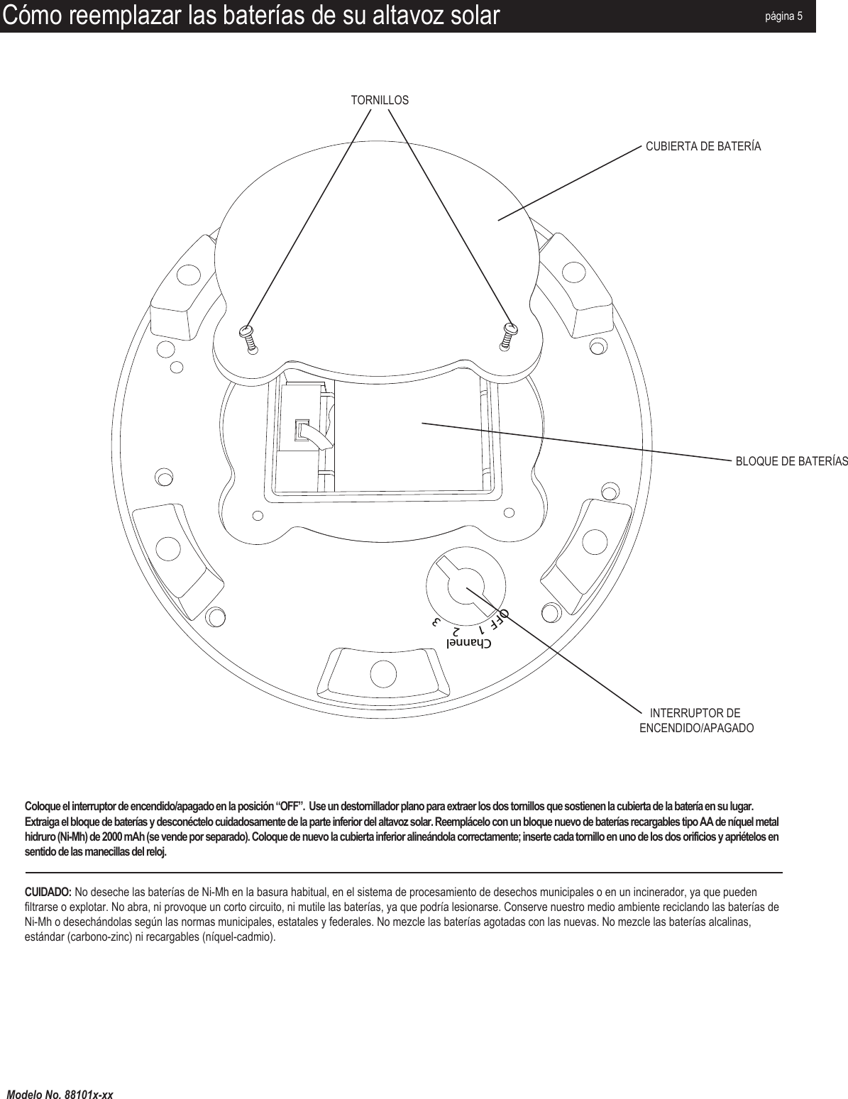 Modelo No. 88101x-xxCómo reemplazar las baterías de su altavoz solarOFF  1      2     3ChannelMP3/AUX INDC12VTORNILLOSCUBIERTA DE BATERÍABLOQUE DE BATERÍASINTERRUPTOR DE ENCENDIDO/APAGADOpágina 5Coloque el interruptor de encendido/apagado en la posición “OFF”.  Use un destornillador plano para extraer los dos tornillos que sostienen la cubierta de la batería en su lugar. Extraiga el bloque de baterías y desconéctelo cuidadosamente de la parte inferior del altavoz solar. Reemplácelo con un bloque nuevo de baterías recargables tipo AA de níquel metal hidruro (Ni-Mh) de 2000 mAh (se vende por separado). Coloque de nuevo la cubierta inferior alineándola correctamente; inserte cada tornillo en uno de los dos orificios y apriételos en sentido de las manecillas del reloj.CUIDADO: No deseche las baterías de Ni-Mh en la basura habitual, en el sistema de procesamiento de desechos municipales o en un incinerador, ya que pueden filtrarse o explotar. No abra, ni provoque un corto circuito, ni mutile las baterías, ya que podría lesionarse. Conserve nuestro medio ambiente reciclando las baterías de Ni-Mh o desechándolas según las normas municipales, estatales y federales. No mezcle las baterías agotadas con las nuevas. No mezcle las baterías alcalinas, estándar (carbono-zinc) ni recargables (níquel-cadmio).
