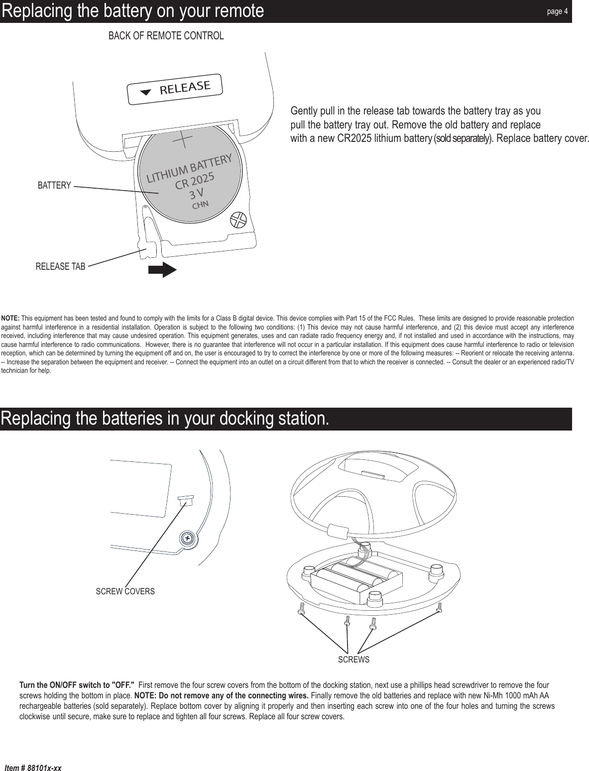 Item # 88101x-xxReplacing the batteries in your docking station.SCREWSSCREW COVERSReplacing the battery on your remoteLITHIUM BATTERYRELEASECR 20253 VCHNRELEASE TABBATTERYBACK OF REMOTE CONTROLGently pull in the release tab towards the battery tray as you pull the battery tray out. Remove the old battery and replace with a new CR2025 lithium battery (sold separately). Replace battery cover. NOTE: This equipment has been tested and found to comply with the limits for a Class B digital device. This device complies with Part 15 of the FCC Rules.  These limits are designed to provide reasonable protection against harmful interference  in a residential installation. Operation  is subject to the  following two conditions: (1) This device may  not cause harmful interference,  and (2) this device must  accept any interference received, including interference that may cause undesired operation. This equipment generates, uses and can radiate radio frequency energy and, if not installed and used in accordance with the instructions, may cause harmful interference to radio communications.  However, there is no guarantee that interference will not occur in a particular installation. If this equipment does cause harmful interference to radio or television reception, which can be determined by turning the equipment off and on, the user is encouraged to try to correct the interference by one or more of the following measures: -- Reorient or relocate the receiving antenna. -- Increase the separation between the equipment and receiver. -- Connect the equipment into an outlet on a circuit different from that to which the receiver is connected. -- Consult the dealer or an experienced radio/TV technician for help.page 4Turn the ON/OFF switch to &quot;OFF.&quot;  First remove the four screw covers from the bottom of the docking station, next use a phillips head screwdriver to remove the four screws holding the bottom in place. NOTE: Do not remove any of the connecting wires. Finally remove the old batteries and replace with new Ni-Mh 1000 mAh AA rechargeable batteries (sold separately). Replace bottom cover by aligning it properly and then inserting each screw into one of the four holes and turning the screws clockwise until secure, make sure to replace and tighten all four screws. Replace all four screw covers.