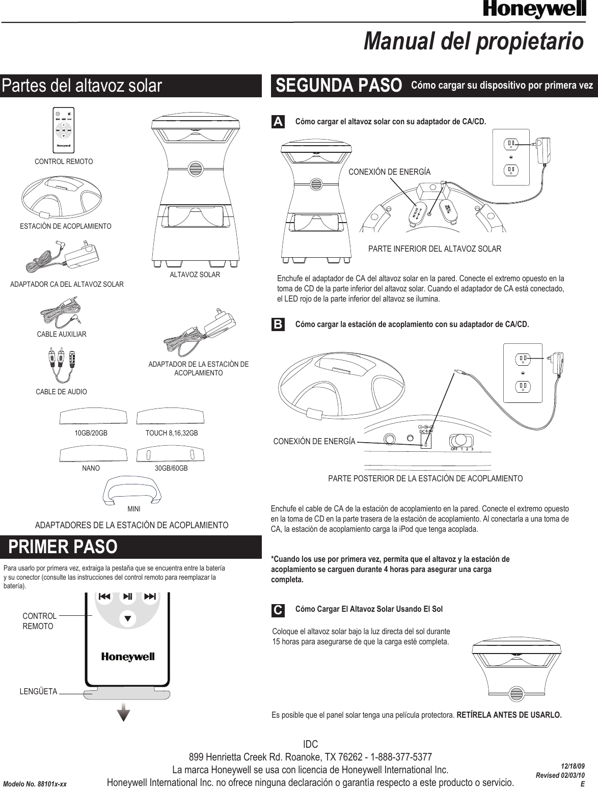 Cómo cargar el altavoz solar con su adaptador de CA/CD.Cómo Cargar El Altavoz Solar Usando El SolLENGÜETAModelo No. 88101x-xxManual del propietarioOFF  1      2     3ChannelMP3/AUX INDC13.5VALTAVOZ SOLARADAPTADOR CA DEL ALTAVOZ SOLARESTACIÓN DE ACOPLAMIENTOADAPTADORES DE LA ESTACIÓN DE ACOPLAMIENTOCABLE AUXILIARCABLE DE AUDIOCONTROL REMOTOCONEXIÓN DE ENERGÍACONEXIÓN DE ENERGÍADC 6.8VOFF 123 PARTE INFERIOR DEL ALTAVOZ SOLARPARTE POSTERIOR DE LA ESTACIÓN DE ACOPLAMIENTO  Cómo cargar la estación de acoplamiento con su adaptador de CA/CD.ABC30GB/60GBTOUCH 8,16,32GB10GB/20GBNANOMINIPRIMER PASOSEGUNDA PASO Cómo cargar su dispositivo por primera vezPartes del altavoz solarEnchufe el adaptador de CA del altavoz solar en la pared. Conecte el extremo opuesto en la toma de CD de la parte inferior del altavoz solar. Cuando el adaptador de CA está conectado, el LED rojo de la parte inferior del altavoz se ilumina.IDC899 Henrietta Creek Rd. Roanoke, TX 76262 - 1-888-377-5377La marca Honeywell se usa con licencia de Honeywell International Inc.Honeywell International Inc. no ofrece ninguna declaración o garantía respecto a este producto o servicio.Enchufe el cable de CA de la estación de acoplamiento en la pared. Conecte el extremo opuesto en la toma de CD en la parte trasera de la estación de acoplamiento. Al conectarla a una toma de CA, la estación de acoplamiento carga la iPod que tenga acoplada.*Cuando los use por primera vez, permita que el altavoz y la estación de acoplamiento se carguen durante 4 horas para asegurar una carga completa.Coloque el altavoz solar bajo la luz directa del sol durante 15 horas para asegurarse de que la carga esté completa.Es posible que el panel solar tenga una película protectora. RETÍRELA ANTES DE USARLO.ADAPTADOR DE LA ESTACIÓN DE ACOPLAMIENTOPara usarlo por primera vez, extraiga la pestaña que se encuentra entre la batería y su conector (consulte las instrucciones del control remoto para reemplazar la batería).CONTROL REMOTO12/18/09Revised 02/03/10E