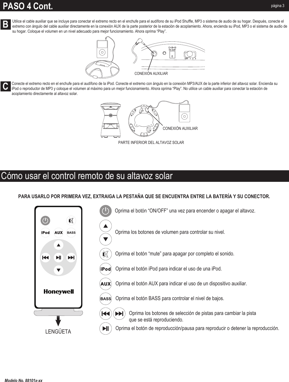 PARA USARLO POR PRIMERA VEZ, EXTRAIGA LA PESTAÑA QUE SE ENCUENTRA ENTRE LA BATERÍA Y SU CONECTOR.Cómo usar el control remoto de su altavoz solarOprima el botón “ON/OFF” una vez para encender o apagar el altavoz.Oprima los botones de volumen para controlar su nivel.Oprima el botón BASS para controlar el nivel de bajos.Oprima el botón de reproducción/pausa para reproducir o detener la reproducción.Oprima el botón “mute” para apagar por completo el sonido.Oprima el botón iPod para indicar el uso de una iPod.Oprima el botón AUX para indicar el uso de un dispositivo auxiliar.LENGÜETAPASO 4 Cont. página 3OFF  1      2     3ChannelCONEXIÓN AUXILIARCONEXIÓN AUXILIARDC 6.8VOFF 123PARTE INFERIOR DEL ALTAVOZ SOLARBCModelo No. 88101x-xxUtilice el cable auxiliar que se incluye para conectar el extremo recto en el enchufe para el audífono de su iPod Shuffle, MP3 o sistema de audio de su hogar. Después, conecte el extremo con ángulo del cable auxiliar directamente en la conexión AUX de la parte posterior de la estación de acoplamiento. Ahora, encienda su iPod, MP3 o el sistema de audio de su hogar. Coloque el volumen en un nivel adecuado para mejor funcionamiento. Ahora oprima “Play”.Conecte el extremo recto en el enchufe para el audífono de la iPod. Conecte el extremo con ángulo en la conexión MP3/AUX de la parte inferior del altavoz solar. Encienda su iPod o reproductor de MP3 y coloque el volumen al máximo para un mejor funcionamiento. Ahora oprima “Play”. No utilice un cable auxiliar para conectar la estación de acoplamiento directamente al altavoz solar.Oprima los botones de selección de pistas para cambiar la pista que se está reproduciendo.