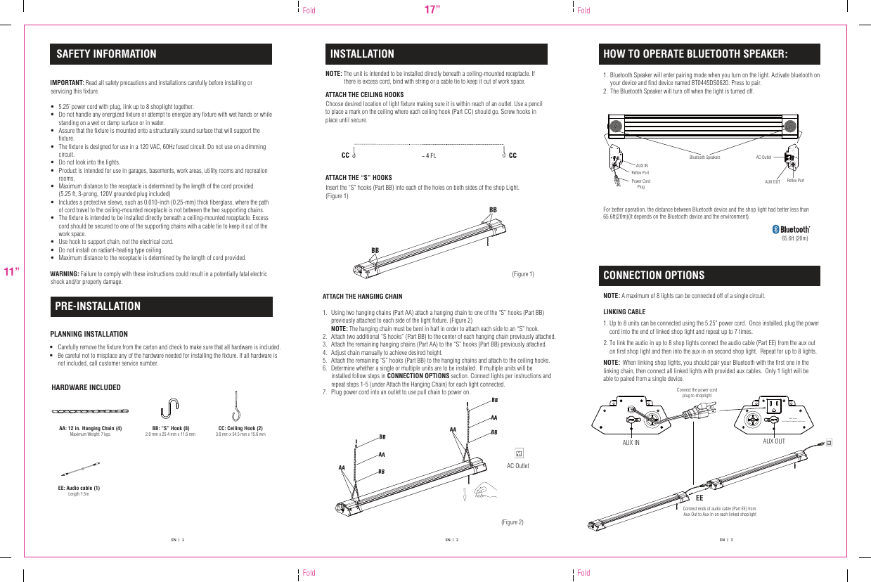INSTALLATION HOW TO OPERATE BLUETOOTH SPEAKER:CONNECTION OPTIONSSAFETY INFORMATIONPRE-INSTALLATIONIMPORTANT: Read all safety precautions and installations carefully before installing or servicing this fixture.•  5.25’ power cord with plug, link up to 8 shoplight together.•  Do not handle any energized fixture or attempt to energize any fixture with wet hands or while standing on a wet or damp surface or in water.•  Assure that the fixture is mounted onto a structurally sound surface that will support the fixture.•  The fixture is designed for use in a 120 VAC, 60Hz fused circuit. Do not use on a dimming circuit.•  Do not look into the lights.•  Product is intended for use in garages, basements, work areas, utility rooms and recreation rooms.•  Maximum distance to the receptacle is determined by the length of the cord provided.  (5.25 ft, 3-prong, 120V grounded plug included)•  Includes a protective sleeve, such as 0.010-inch (0.25-mm) thick fiberglass, where the path of cord travel to the ceiling-mounted receptacle is not between the two supporting chains.•  The fixture is intended to be installed directly beneath a ceiling-mounted receptacle. Excess cord should be secured to one of the supporting chains with a cable tie to keep it out of the work space.•  Use hook to support chain, not the electrical cord.•  Do not install on radiant-heating type ceiling.•  Maximum distance to the receptacle is determined by the length of cord provided.WARNING: Failure to comply with these instructions could result in a potentially fatal electric shock and/or property damage.•  Carefully remove the fixture from the carton and check to make sure that all hardware is included.•  Be careful not to misplace any of the hardware needed for installing the fixture. If all hardware is not included, call customer service number.PLANNING INSTALLATIONHARDWARE INCLUDEDNOTE: The unit is intended to be installed directly beneath a ceiling-mounted receptacle. If there is excess cord, bind with string or a cable tie to keep it out of work space.ATTACH THE CEILING HOOKSATTACH THE “S” HOOKSInsert the “S” hooks (Part BB) into each of the holes on both sides of the shop Light.(Figure 1)NOTE: A maximum of 8 lights can be connected off of a single circuit.    LINKING CABLE ATTACH THE HANGING CHAIN1.  Using two hanging chains (Part AA) attach a hanging chain to one of the “S” hooks (Part BB) previously attached to each side of the light fixture. (Figure 2) NOTE: The hanging chain must be bent in half in order to attach each side to an “S” hook.2.   Attach two additional “S hooks” (Part BB) to the center of each hanging chain previously attached.3.  Attach the remaining hanging chains (Part AA) to the “S” hooks (Part BB) previously attached.4.  Adjust chain manually to achieve desired height.5.  Attach the remaining “S” hooks (Part BB) to the hanging chains and attach to the ceiling hooks.6.  Determine whether a single or multiple units are to be installed.  If multiple units will be installed follow steps in CONNECTION OPTIONS section. Connect lights per instructions andrepeat steps 1-5 (under Attach the Hanging Chain) for each light connected.7. Plug power cord into an outlet to use pull chain to power on.AA: 12 in. Hanging Chain (4)Maximum Weight: 7 kgs.BB: “S” Hook (8)2.0 mm x 25.4 mm x 11.6 mm CC: Ceiling Hook (2)3.0 mm x 54.5 mm x 15.6 mm(Figure 1)17”11”Fold FoldFold Fold AUX INPower Cord Plug  AUX OUT Reflex PortReflex PortEN   |   1 EN   |   2 EN   |   3NOTE:  When linking shop lights, you should pair your Bluetooth with the first one in the linking chain, then connect all linked lights with provided aux cables.  Only 1 light will be able to paired from a single device.Bluetooth Speaker will enter pairing mode when you turn on the light. Activate bluetooth on your device and find device named BT0445DS0620. Press to pair. The Bluetooth Speaker will turn off when the light is turned off.1. 2. Up to 8 units can be connected using the 5.25&quot; power cord.  Once installed, plug the power cord into the end of linked shop light and repeat up to 7 times.To link the audio in up to 8 shop lights connect the audio cable (Part EE) from the aux out on first shop light and then into the aux in on second shop light.  Repeat for up to 8 lights.1.  2. EE: Audio cable (1) Length 1.5m   AC Outlet   Connect the power cord plug to shoplight    AUX IN    AUX OUTEEConnect ends of audio cable (Part EE) from Aux Out to Aux In on each linked shoplight(Figure 2)Bluetooth Speakers AC OutletFor better operation, the distance between Bluetooth device and the shop light had better less than 65.6ft(20m)(It depends on the Bluetooth device and the environment).65.6ft (20m)Choose desired location of light fixture making sure it is within reach of an outlet. Use a pencil to place a mark on the ceiling where each ceiling hook (Part CC) should go. Screw hooks in place until secure.MAX. 8 Units Only Connect To Adjacent Light FixtureMAX. 8 Units Only Connect To Adjacent Light Fixture