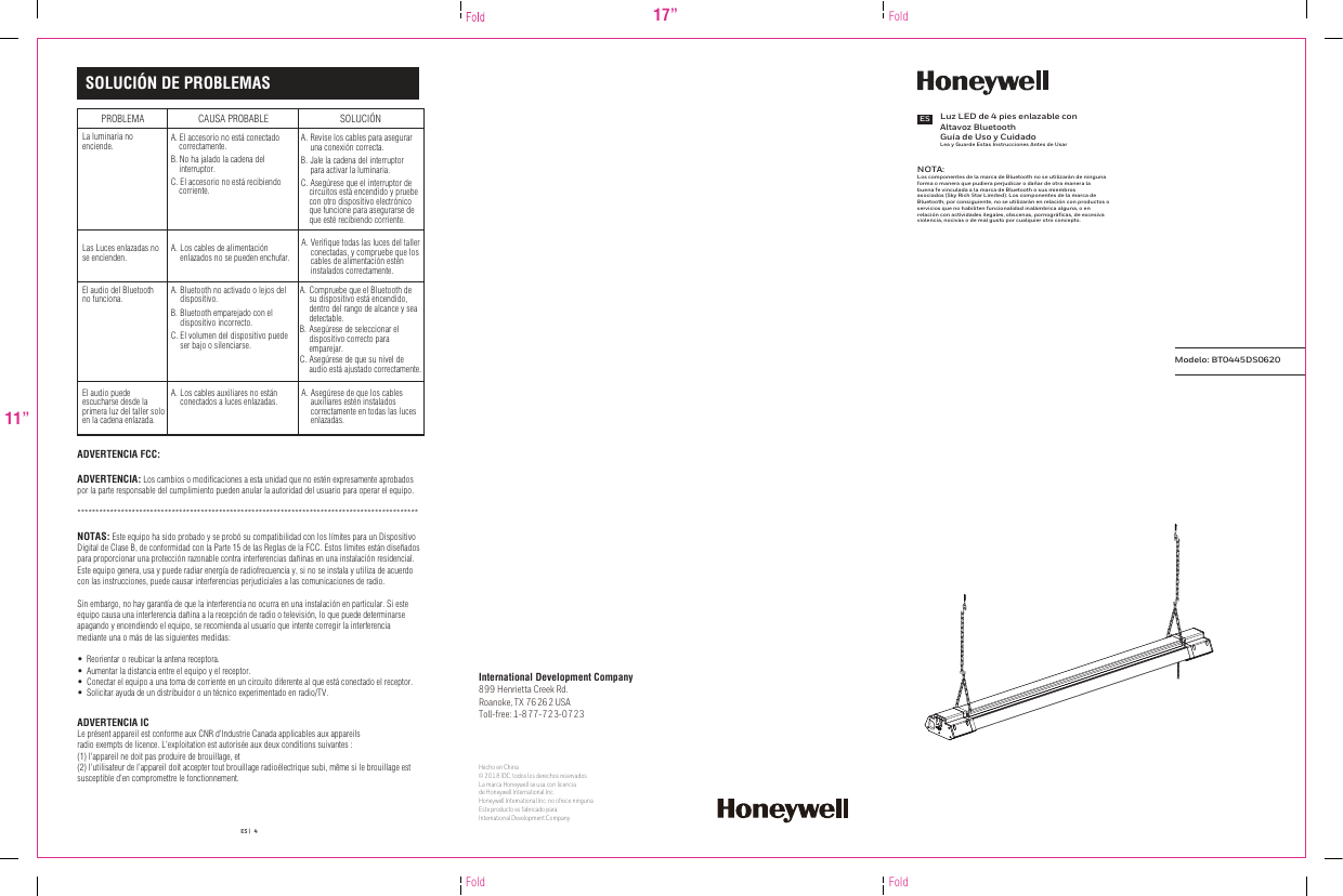 PROBLEMALa luminaria no enciende.Las Luces enlazadas no se encienden.A. El accesorio no está conectado     correctamente. B. No ha jalado la cadena del     interruptor.C. El accesorio no está recibiendo     corriente. A. A. Verifique todas las luces del taller conectadas, y compruebe que los cables de alimentación estén instalados correctamente.CAUSA PROBABLE  SOLUCIÓN SOLUCIÓN DE PROBLEMAS17”11”Fold FoldFoldLuz LED de 4 pies enlazable con Altavoz BluetoothGuía de Uso y CuidadoLea y Guarde Estas Instrucciones Antes de UsarESModelo: BT0445DS0620ES |   4El audio del Bluetooth no funciona.El audio puede escucharse desde la primera luz del taller solo en la cadena enlazada.A. Asegúrese de que los cables auxiliares estén instalados correctamente en todas las luces enlazadas.Los cables de alimentación enlazados no se pueden enchufar.A. Bluetooth no activado o lejos del dispositivo.B. Bluetooth emparejado con el dispositivo incorrecto.C. El volumen del dispositivo puede ser bajo o silenciarse.A. Compruebe que el Bluetooth de su dispositivo está encendido, dentro del rango de alcance y sea detectable.B. Asegúrese de seleccionar el dispositivo correcto para emparejar.C. Asegúrese de que su nivel de audio está ajustado correctamente.A. Los cables auxiliares no están conectados a luces enlazadas.A. Revise los cables para asegurar una conexión correcta. B. Jale la cadena del interruptor para activar la luminaria. C. Asegúrese que el interruptor de     circuitos está encendido y pruebe     con otro dispositivo electrónico     que funcione para asegurarse de     que esté recibiendo corriente. ADVERTENCIA FCC:ADVERTENCIA: Los cambios o modificaciones a esta unidad que no estén expresamente aprobados por la parte responsable del cumplimiento pueden anular la autoridad del usuario para operar el equipo.**********************************************************************************************NOTAS: Este equipo ha sido probado y se probó su compatibilidad con los límites para un Dispositivo Digital de Clase B, de conformidad con la Parte 15 de las Reglas de la FCC. Estos límites están diseñados para proporcionar una protección razonable contra interferencias dañinas en una instalación residencial. Este equipo genera, usa y puede radiar energía de radiofrecuencia y, si no se instala y utiliza de acuerdo con las instrucciones, puede causar interferencias perjudiciales a las comunicaciones de radio.Sin embargo, no hay garantía de que la interferencia no ocurra en una instalación en particular. Si este equipo causa una interferencia dañina a la recepción de radio o televisión, lo que puede determinarse apagando y encendiendo el equipo, se recomienda al usuario que intente corregir la interferencia mediante una o más de las siguientes medidas:•  Reorientar o reubicar la antena receptora.•  Aumentar la distancia entre el equipo y el receptor.•  Conectar el equipo a una toma de corriente en un circuito diferente al que está conectado el receptor.•  Solicitar ayuda de un distribuidor o un técnico experimentado en radio/TV.NOTA: Los componentes de la marca de Bluetooth no se utilizarán de ninguna forma o manera que pudiera perjudicar o dañar de otra manera la buena fe vinculada a la marca de Bluetooth o sus miembros asociados (Sky Rich Star Limited). Los componentes de la marca de Bluetooth, por consiguiente, no se utilizarán en relación con productos o servicios que no habiliten funcionalidad inalámbrica alguna, o en relación con actividades ilegales, obscenas, pornográﬁcas, de excesiva violencia, nocivas o de mal gusto por cualquier otro concepto.Hecho en China© 2018 IDC, todos los derechos reservados. La marca Honeywell se usa con licencia de Honeywell lnternational lnc.Honeywell lnternational lnc. no ofrece ninguna Este producto es fabricado para International Development Company.International Development Company899 Henrietta Creek Rd.Roanoke, TX 76262 USAToll-free: 1-877-723-0723ADVERTENCIA ICLe présent appareil est conforme aux CNR d&apos;Industrie Canada applicables aux appareils radio exempts de licence. L&apos;exploitation est autorisée aux deux conditions suivantes : (1) l&apos;appareil ne doit pas produire de brouillage, et (2) l&apos;utilisateur de l&apos;appareil doit accepter tout brouillage radioélectrique subi, même si le brouillage est susceptible d&apos;en compromettre le fonctionnement.