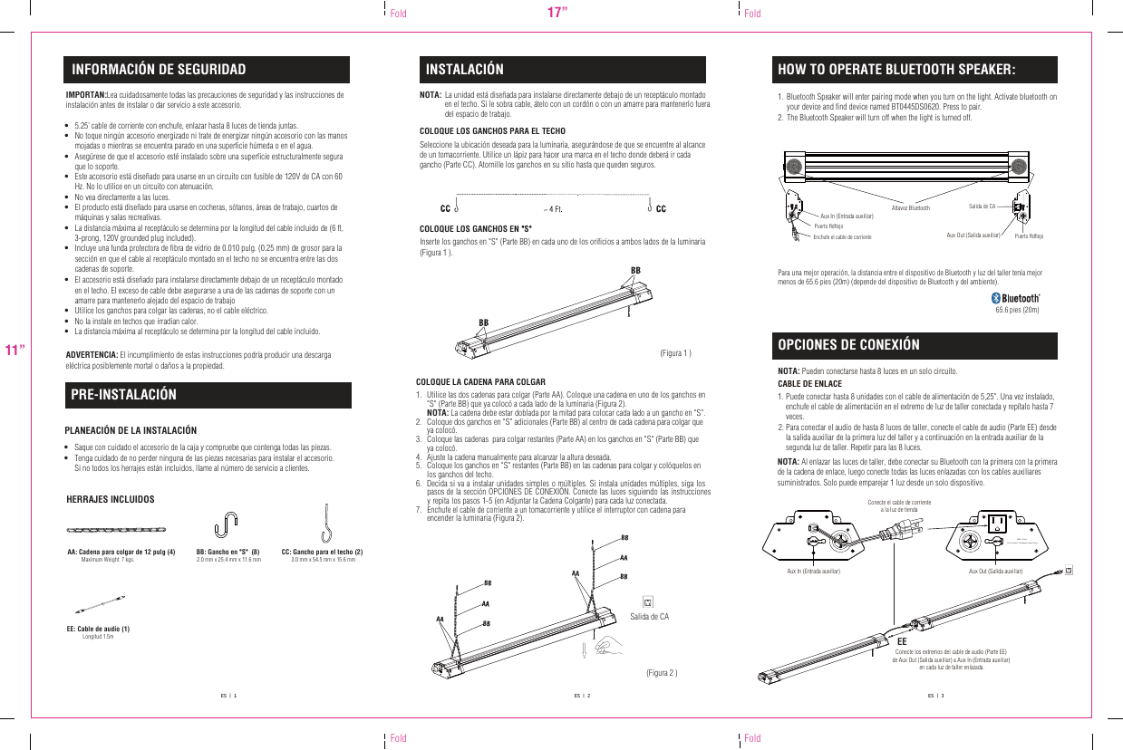 INSTALACIÓN HOW TO OPERATE BLUETOOTH SPEAKER:OPCIONES DE CONEXIÓNPRE-INSTALACIÓN•  Saque con cuidado el accesorio de la caja y compruebe que contenga todas las piezas. •  Tenga cuidado de no perder ninguna de las piezas necesarias para instalar el accesorio. Si no todos los herrajes están incluidos, llame al número de servicio a clientes.PLANEACIÓN DE LA INSTALACIÓNHERRAJES INCLUIDOSNOTA: La unidad está diseñada para instalarse directamente debajo de un receptáculo montado en el techo. Si le sobra cable, átelo con un cordón o con un amarre para mantenerlo fueradel espacio de trabajo.  COLOQUE LOS GANCHOS PARA EL TECHOCOLOQUE LOS GANCHOS EN &quot;S&quot;Inserte los ganchos en &quot;S&quot; (Parte BB) en cada uno de los orificios a ambos lados de la luminaria(Figura 1 ).NOTA: Pueden conectarse hasta 8 luces en un solo circuito.   CABLE DE ENLACE COLOQUE LA CADENA PARA COLGAR 1. Utilice las dos cadenas para colgar (Parte AA). Coloque una cadena en uno de los ganchos en &quot;S&quot; (Parte BB) que ya colocó a cada lado de la luminaria (Figura 2). NOTA: La cadena debe estar doblada por la mitad para colocar cada lado a un gancho en &quot;S&quot;.2.  Coloque dos ganchos en &quot;S&quot; adicionales (Parte BB) al centro de cada cadena para colgar que ya colocó.3. Coloque las cadenas  para colgar restantes (Parte AA) en los ganchos en &quot;S&quot; (Parte BB) que ya colocó.4. Ajuste la cadena manualmente para alcanzar la altura deseada.5. Coloque los ganchos en &quot;S&quot; restantes (Parte BB) en las cadenas para colgar y colóquelos en los ganchos del techo.6. Decida si va a instalar unidades simples o múltiples. Si instala unidades múltiples, siga los pasos de la sección OPCIONES DE CONEXIÓN. Conecte las luces siguiendo las instrucciones y repita los pasos 1-5 (en Adjuntar la Cadena Colgante) para cada luz conectada.  7. Enchufe el cable de corriente a un tomacorriente y utilice el interruptor con cadena para encender la luminaria (Figura 2). AA: Cadena para colgar de 12 pulg (4)Maximum Weight: 7 kgs. BB: Gancho en &quot;S&quot;  (8)2.0 mm x 25.4 mm x 11.6 mm CC: Gancho para el techo (2)3.0 mm x 54.5 mm x 15.6 mm(Figura 1 )17”11”Fold FoldFold FoldEE: Cable de audio (1)  Longitud 1.5mAux In (Entrada auxiliar) Enchufe el cable de corriente Puerto RdflejoPuerto RdflejoES   |   1 ES   |   2 ES   |   3NOTA: Al enlazar las luces de taller, debe conectar su Bluetooth con la primera con la primera de la cadena de enlace, luego conecte todas las luces enlazadas con los cables auxiliares suministrados. Solo puede emparejar 1 luz desde un solo dispositivo.Bluetooth Speaker will enter pairing mode when you turn on the light. Activate bluetooth on your device and find device named BT0445DS0620. Press to pair. The Bluetooth Speaker will turn off when the light is turned off.1. 2. Puede conectar hasta 8 unidades con el cable de alimentación de 5,25&quot;. Una vez instalado, enchufe el cable de alimentación en el extremo de luz de taller conectada y repítalo hasta 7 veces.Para conectar el audio de hasta 8 luces de taller, conecte el cable de audio (Parte EE) desde la salida auxiliar de la primera luz del taller y a continuación en la entrada auxiliar de la segunda luz de taller. Repetir para las 8 luces.1. 2. Salida de CAConecte el cable de corrientea la luz de tiendaAux In (Entrada auxiliar)  Aux Out (Salida auxiliar)EEConecte los extremos del cable de audio (Parte EE) de Aux Out (Salida auxiliar) a Aux In (Entrada auxiliar) en cada luz de taller enlazada.(Figura 2 )Altavoz Bluetooth Salida de CAINFORMACIÓN DE SEGURIDAD IMPORTAN:Lea cuidadosamente todas las precauciones de seguridad y las instrucciones de instalación antes de instalar o dar servicio a este accesorio. •  5.25’ cable de corriente con enchufe, enlazar hasta 8 luces de tienda juntas.•  No toque ningún accesorio energizado ni trate de energizar ningún accesorio con las manos mojadas o mientras se encuentra parado en una superficie húmeda o en el agua.•  Asegúrese de que el accesorio esté instalado sobre una superficie estructuralmente segura que lo soporte.•  Este accesorio está diseñado para usarse en un circuito con fusible de 120V de CA con 60 Hz. No lo utilice en un circuito con atenuación.•  No vea directamente a las luces.•  El producto está diseñado para usarse en cocheras, sótanos, áreas de trabajo, cuartos de  máquinas y salas recreativas.•  La distancia máxima al receptáculo se determina por la longitud del cable incluido de (6 ft,  3-prong, 120V grounded plug included).•  Incluye una funda protectora de fibra de vidrio de 0.010 pulg. (0.25 mm) de grosor para la sección en que el cable al receptáculo montado en el techo no se encuentra entre las doscadenas de soporte.  •  El accesorio está diseñado para instalarse directamente debajo de un receptáculo montadoen el techo. El exceso de cable debe asegurarse a una de las cadenas de soporte con un amarre para mantenerlo alejado del espacio de trabajo •  Utilice los ganchos para colgar las cadenas, no el cable eléctrico.•  No la instale en techos que irradian calor.•  La distancia máxima al receptáculo se determina por la longitud del cable incluido. ADVERTENCIA: El incumplimiento de estas instrucciones podría producir una descarga eléctrica posiblemente mortal o daños a la propiedad. Para una mejor operación, la distancia entre el dispositivo de Bluetooth y luz del taller tenía mejor menos de 65.6 pies (20m) (depende del dispositivo de Bluetooth y del ambiente).65.6 pies (20m)Aux Out (Salida auxiliar)Seleccione la ubicación deseada para la luminaria, asegurándose de que se encuentre al alcance  de un tomacorriente. Utilice un lápiz para hacer una marca en el techo donde deberá ir cada  gancho (Parte CC). Atornille los ganchos en su sitio hasta que queden seguros.MAX. 8 Units Only Connect To Adjacent Light FixtureMAX. 8 Units Only Connect To Adjacent Light Fixture