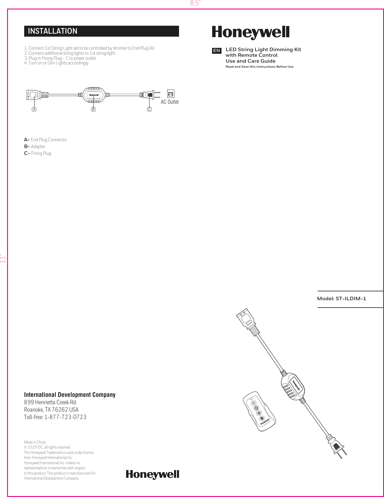 8.5&quot;11&quot;Model: ST-ILDIM-1LED String Light Dimming Kitwith Remote ControlUse and Care GuideRead and Save this Instructions Before UseENInternational Development Company899 Henrietta Creek Rd. Roanoke, TX 76262 USAToll-free: 1-877-723-0723Made in China© 2019 IDC, all rights reserved. The Honeywell Trademark is used under license from Honeywell International Inc. Honeywell International Inc. makes no representations or warranties with respect to this product. This product is manufactured forInternational Development Company.INSTALLATIONA- End Plug ConnectorB- AdapterC- Prong Plug   AC Outlet1. Connect 1st String Light set to be controlled by dimmer to End Plug (A)2. Connect additional string lights to 1st string light.3. Plug in Prong Plug – C to power outlet.4. Turn on or Dim Lights accordingly.A B C