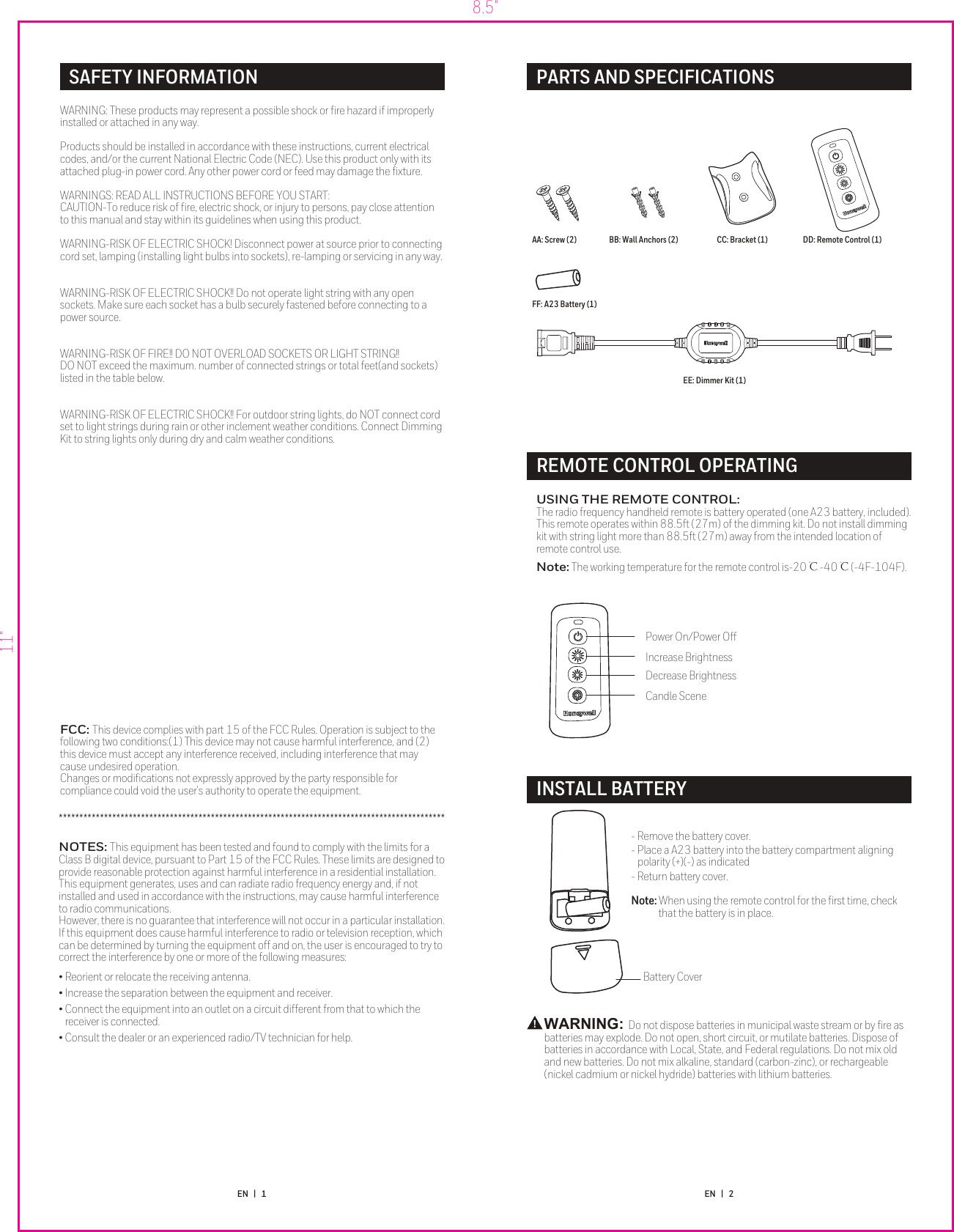 SAFETY INFORMATION 8.5&quot;11&quot;WARNING: These products may represent a possible shock or ﬁre hazard if improperly installed or attached in any way.WARNINGS: READ ALL INSTRUCTIONS BEFORE YOU START:CAUTION-To reduce risk of ﬁre, electric shock, or injury to persons, pay close attention to this manual and stay within its guidelines when using this product.WARNING-RISK OF ELECTRIC SHOCK! Disconnect power at source prior to connecting cord set, lamping (installing light bulbs into sockets), re-lamping or servicing in any way.ABOUT THE CORD SETThis dimming kit is an accessory to Honeywell ﬁlament string light and does not function unless used in conjunction with ST1XXA2X4XXX  ﬁlament string light products.When using the dimming kit, be sure to follow the maximum run lengths as follows:ST124A2X4XXX 22 string lights 200WST112A2X4XXX 44 string lights 200WST136A2X4XXX 22 string lights 200WST124A2X4X85 50 string lights 200WST148A2X4X85 26 string lights 200WWARNING-RISK OF ELECTRIC SHOCK!! For outdoor string lights, do NOT connect cord set to light strings during rain or other inclement weather conditions. Connect Dimming Kit to string lights only during dry and calm weather conditions.WARNING-RISK OF FIRE!! DO NOT OVERLOAD SOCKETS OR LIGHT STRING!! DO NOT exceed the maximum. number of connected strings or total feet(and sockets) listed in the table below.WARNING-RISK OF ELECTRIC SHOCK!! Do not operate light string with any open sockets. Make sure each socket has a bulb securely fastened before connecting to a power source.Products should be installed in accordance with these instructions, current electrical codes, and/or the current National Electric Code (NEC). Use this product only with its attached plug-in power cord. Any other power cord or feed may damage the ﬁxture.EN   |   1 EN   |   2WARNING: The dimming kit operates with 120V AC power only. Do not use with any other power supply type. Use only with Honeywell ﬁlament string lights ST1XXA2X4XXX  to retain product warranty.FCC: This device complies with part 15 of the FCC Rules. Operation is subject to the following two conditions:(1) This device may not cause harmful interference, and (2) this device must accept any interference received, including interference that may cause undesired operation. Changes or modiﬁcations not expressly approved by the party responsible for compliance could void the user&apos;s authority to operate the equipment. **********************************************************************************************NOTES: This equipment has been tested and found to comply with the limits for a Class B digital device, pursuant to Part 15 of the FCC Rules. These limits are designed to provide reasonable protection against harmful interference in a residential installation. This equipment generates, uses and can radiate radio frequency energy and, if not installed and used in accordance with the instructions, may cause harmful interference to radio communications. However, there is no guarantee that interference will not occur in a particular installation. If this equipment does cause harmful interference to radio or television reception, which can be determined by turning the equipment off and on, the user is encouraged to try to correct the interference by one or more of the following measures:       • Reorient or relocate the receiving antenna.• Increase the separation between the equipment and receiver.• Connect the equipment into an outlet on a circuit different from that to which the    receiver is connected.• Consult the dealer or an experienced radio/TV technician for help.USING THE REMOTE CONTROL:The radio frequency handheld remote is battery operated (one A23 battery, included). This remote operates within 88.5ft (27m) of the dimming kit. Do not install dimming kit with string light more than 88.5ft (27m) away from the intended location of remote control use.INSTALL BATTERYREMOTE CONTROL OPERATINGWARNING: Do not dispose batteries in municipal waste stream or by ﬁre as batteries may explode. Do not open, short circuit, or mutilate batteries. Dispose of batteries in accordance with Local, State, and Federal regulations. Do not mix old and new batteries. Do not mix alkaline, standard (carbon-zinc), or rechargeable (nickel cadmium or nickel hydride) batteries with lithium batteries. !- Remove the battery cover.- Place a A23 battery into the battery compartment aligning    polarity (+)(-) as indicated- Return battery cover.Note: When using the remote control for the ﬁrst time, check              that the battery is in place.Battery CoverPARTS AND SPECIFICATIONSBB: Wall Anchors (2) CC: Bracket (1) DD: Remote Control (1)EE: Dimmer Kit (1)AA: Screw (2)FF: A23 Battery (1)Power On/Power OffIncrease BrightnessDecrease BrightnessCandle SceneNote: The working temperature for the remote control is-20℃-40℃(-4F-104F).