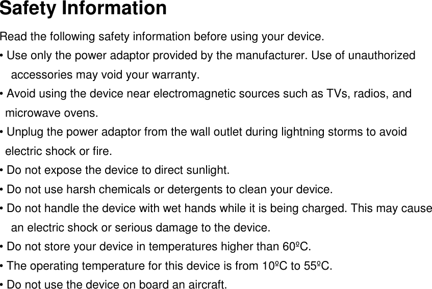Safety InformationRead the following safety information before using your device.&bull; Use only the power adaptor provided by the manufacturer. Use of unauthorizedaccessories may void your warranty.&bull; Avoid using the device near electromagnetic sources such as TVs, radios, andmicrowave ovens.&bull; Unplug the power adaptor from the wall outlet during lightning storms to avoidelectric shock or fire.&bull; Do not expose the device to direct sunlight.&bull; Do not use harsh chemicals or detergents to clean your device.&bull; Do not handle the device with wet hands while it is being charged. This may causean electric shock or serious damage to the device.&bull; Do not store your device in temperatures higher than 60&ordm;C.&bull; The operating temperature for this device is from 10&ordm;C to 55&ordm;C.&bull; Do not use the device on board an aircraft.
