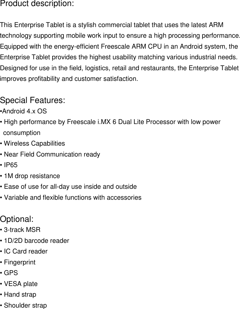 Product description:This Enterprise Tablet is a stylish commercial tablet that uses the latest ARMtechnology supporting mobile work input to ensure a high processing performance.Equipped with the energy-efficient Freescale ARM CPU in an Android system, theEnterprise Tablet provides the highest usability matching various industrial needs.Designed for use in the field, logistics, retail and restaurants, the Enterprise Tabletimproves profitability and customer satisfaction.Special Features:&bull;Android 4.x OS&bull; High performance by Freescale i.MX 6 Dual Lite Processor with low powerconsumption&bull; Wireless Capabilities&bull; Near Field Communication ready&bull; IP65&bull; 1M drop resistance&bull; Ease of use for all-day use inside and outside&bull; Variable and flexible functions with accessoriesOptional:&bull; 3-track MSR&bull; 1D/2D barcode reader&bull; IC Card reader&bull; Fingerprint&bull; GPS&bull; VESA plate&bull; Hand strap&bull; Shoulder strap