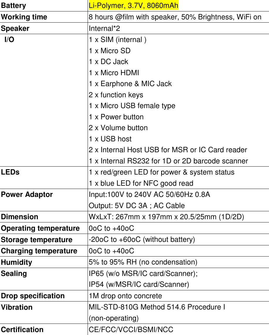 Battery Li-Polymer, 3.7V, 8060mAhWorking time 8 hours @film with speaker, 50% Brightness, WiFi onSpeaker Internal*2I/O 1 x SIM (internal )1 x Micro SD1 x DC Jack1 x Micro HDMI1 x Earphone &amp; MIC Jack2 x function keys1 x Micro USB female type1 x Power button2 x Volume button1 x USB host2 x Internal Host USB for MSR or IC Card reader1 x Internal RS232 for 1D or 2D barcode scannerLEDs 1 x red/green LED for power &amp; system status1 x blue LED for NFC good readPower Adaptor Input:100V to 240V AC 50/60Hz 0.8AOutput: 5V DC 3A ; AC CableDimension WxLxT: 267mm x 197mm x 20.5/25mm (1D/2D)Operating temperature 0oC to +40oCStorage temperature -20oC to +60oC (without battery)Charging temperature 0oC to +40oCHumidity 5% to 95% RH (no condensation)Sealing IP65 (w/o MSR/IC card/Scanner);IP54 (w/MSR/IC card/Scanner)Drop specification 1M drop onto concreteVibration MIL-STD-810G Method 514.6 Procedure I(non-operating)Certification CE/FCC/VCCI/BSMI/NCC