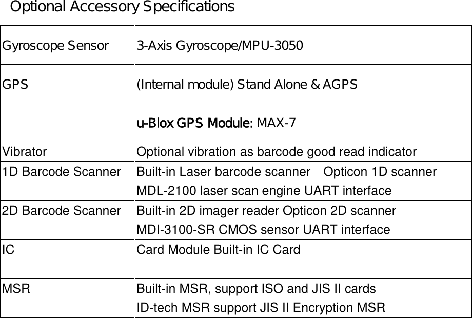 Optional Accessory SpecificationsGyroscope Sensor 3-Axis Gyroscope/MPU-3050GPS (Internal module) Stand Alone &amp; AGPSu-Blox GPS Module: MAX-7Vibrator Optional vibration as barcode good read indicator1D Barcode Scanner Built-in Laser barcode scanner Opticon 1D scannerMDL-2100 laser scan engine UART interface2D Barcode Scanner Built-in 2D imager reader Opticon 2D scannerMDI-3100-SR CMOS sensor UART interfaceIC Card Module Built-in IC CardMSR Built-in MSR, support ISO and JIS II cardsID-tech MSR support JIS II Encryption MSR