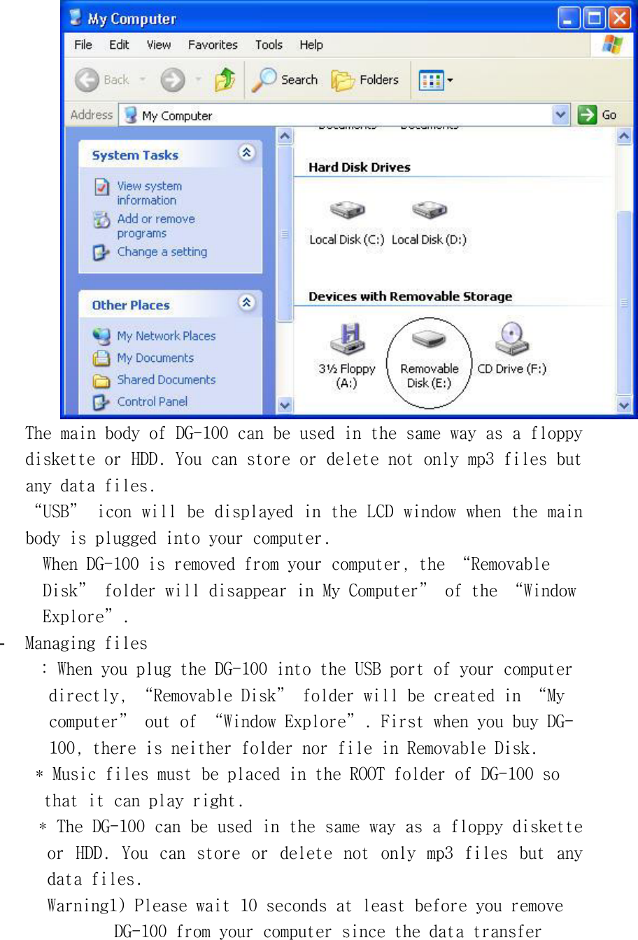 󰚟The󰚟main󰚟body󰚟of󰚟DG-100󰚟can󰚟be󰚟used󰚟in󰚟the󰚟same󰚟way󰚟as󰚟a󰚟floppy󰚟diskette󰚟or󰚟HDD.󰚟You󰚟can󰚟store󰚟or󰚟delete󰚟not󰚟only󰚟mp3󰚟files󰚟but󰚟any󰚟data󰚟files.󰚟“USB”󰚟icon󰚟will󰚟be󰚟displayed󰚟in󰚟the󰚟LCD󰚟window󰚟when󰚟the󰚟main󰚟body󰚟is󰚟plugged󰚟into󰚟your󰚟computer.󰚟When󰚟DG-100󰚟is󰚟removed󰚟from󰚟your󰚟computer,󰚟the󰚟“Removable󰚟Disk”󰚟folder󰚟will󰚟disappear󰚟in󰚟My󰚟Computer”󰚟of󰚟the󰚟“Window󰚟Explore”.󰚟-  Managing󰚟files󰚟:󰚟When󰚟you󰚟plug󰚟the󰚟DG-100󰚟into󰚟the󰚟USB󰚟port󰚟of󰚟your󰚟computer󰚟󰚟directly,󰚟“Removable󰚟Disk”󰚟folder󰚟will󰚟be󰚟created󰚟in󰚟“My󰚟󰚟computer”󰚟out󰚟of󰚟“Window󰚟Explore”.󰚟First󰚟when󰚟you󰚟buy󰚟DG-󰚟100,󰚟there󰚟is󰚟neither󰚟folder󰚟nor󰚟file󰚟in󰚟Removable󰚟Disk.󰚟󰚟*󰚟Music󰚟files󰚟must󰚟be󰚟placed󰚟in󰚟the󰚟ROOT󰚟folder󰚟of󰚟DG-100󰚟so󰚟󰚟that󰚟it󰚟can󰚟play󰚟right.󰚟󰚟*󰚟The󰚟DG-100󰚟can󰚟be󰚟used󰚟in󰚟the󰚟same󰚟way󰚟as󰚟a󰚟floppy󰚟diskette󰚟or󰚟 HDD.󰚟 You󰚟 can󰚟 store󰚟 or󰚟 delete󰚟 not󰚟 only󰚟 mp3󰚟 files󰚟 but󰚟 any󰚟 data󰚟files.󰚟Warning1)󰚟Please󰚟wait󰚟10󰚟seconds󰚟at󰚟least󰚟before󰚟you󰚟remove󰚟󰚟DG-100󰚟from󰚟your󰚟computer󰚟since󰚟the󰚟data󰚟transfer󰚟