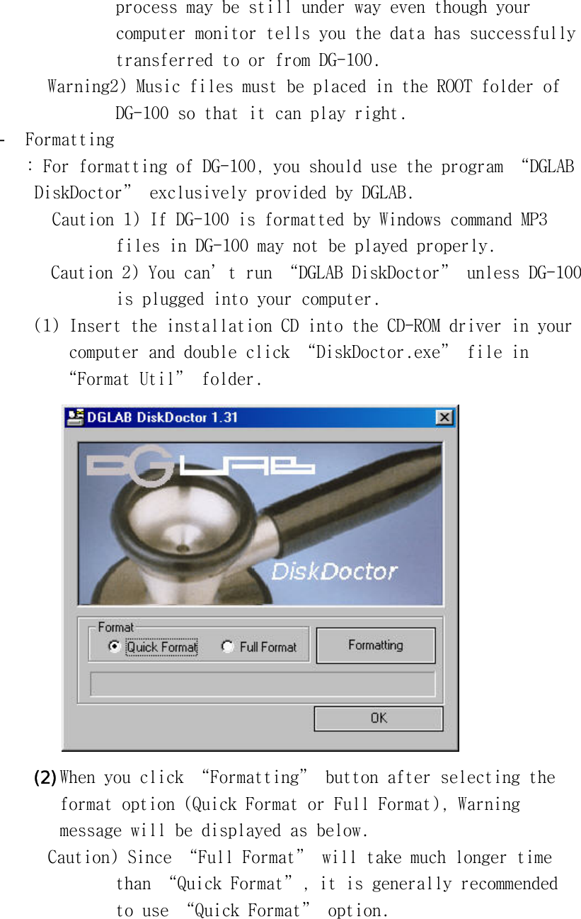 󰚟process󰚟may󰚟be󰚟still󰚟under󰚟way󰚟even󰚟though󰚟your󰚟󰚟computer󰚟monitor󰚟tells󰚟you󰚟the󰚟data󰚟has󰚟successfully󰚟󰚟transferred󰚟to󰚟or󰚟from󰚟DG-100.󰚟Warning2)󰚟Music󰚟files󰚟must󰚟be󰚟placed󰚟in󰚟the󰚟ROOT󰚟folder󰚟of󰚟󰚟DG-100󰚟so󰚟that󰚟it󰚟can󰚟play󰚟right.󰚟-  Formatting󰚟:󰚟For󰚟formatting󰚟of󰚟DG-100,󰚟you󰚟should󰚟use󰚟the󰚟program󰚟“DGLAB󰚟󰚟DiskDoctor”󰚟exclusively󰚟provided󰚟by󰚟DGLAB.󰚟󰚟Caution󰚟1)󰚟If󰚟DG-100󰚟is󰚟formatted󰚟by󰚟Windows󰚟command󰚟MP3󰚟󰚟files󰚟in󰚟DG-100󰚟may󰚟not󰚟be󰚟played󰚟properly.󰚟󰚟󰚟󰚟󰚟󰚟󰚟󰚟󰚟󰚟󰚟Caution󰚟2)󰚟You󰚟can’t󰚟run󰚟“DGLAB󰚟DiskDoctor”󰚟unless󰚟DG-100󰚟󰚟is󰚟plugged󰚟into󰚟your󰚟computer.󰚟(1)󰚟Insert󰚟the󰚟installation󰚟CD󰚟into󰚟the󰚟CD-ROM󰚟driver󰚟in󰚟your󰚟󰚟computer󰚟and󰚟double󰚟click󰚟“DiskDoctor.exe”󰚟file󰚟in󰚟“Format󰚟Util”󰚟folder.󰚟󰚟(2) When󰚟you󰚟click󰚟“Formatting”󰚟button󰚟after󰚟selecting󰚟the󰚟󰚟format󰚟option󰚟(Quick󰚟Format󰚟or󰚟Full󰚟Format),󰚟Warning󰚟󰚟message󰚟will󰚟be󰚟displayed󰚟as󰚟below.󰚟Caution)󰚟Since󰚟“Full󰚟Format”󰚟will󰚟take󰚟much󰚟longer󰚟time󰚟󰚟than󰚟“Quick󰚟Format”,󰚟it󰚟is󰚟generally󰚟recommended󰚟󰚟to󰚟use󰚟“Quick󰚟Format”󰚟option.󰚟󰚟