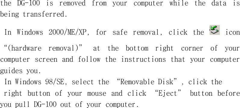 the󰚟 DG-100󰚟 is󰚟 removed󰚟 from󰚟 your󰚟 computer󰚟 while󰚟 the󰚟 data󰚟 is󰚟 being󰚟transferred.󰚟In󰚟 Windows󰚟 2000/ME/XP,󰚟 for󰚟 safe󰚟 removal,󰚟 click󰚟 the󰚟 󰚟icon󰚟“(hardware󰚟 removal)”󰚟 at󰚟 the󰚟 bottom󰚟 right󰚟 corner󰚟 of󰚟 your󰚟 computer󰚟screen󰚟and󰚟follow󰚟the󰚟instructions󰚟that󰚟your󰚟computer󰚟guides󰚟you.󰚟In󰚟Windows󰚟98/SE,󰚟select󰚟the󰚟“Removable󰚟Disk”,󰚟click󰚟the󰚟right󰚟 button󰚟 of󰚟 your󰚟 mouse󰚟 and󰚟 click󰚟 “Eject”󰚟 button󰚟 before󰚟 you󰚟pull󰚟DG-100󰚟out󰚟of󰚟your󰚟computer.󰚟󰚟󰚟󰚟󰚟󰚟󰚟󰚟󰚟󰚟󰚟󰚟󰚟󰚟󰚟󰚟󰚟󰚟󰚟󰚟󰚟󰚟󰚟󰚟󰚟󰚟󰚟