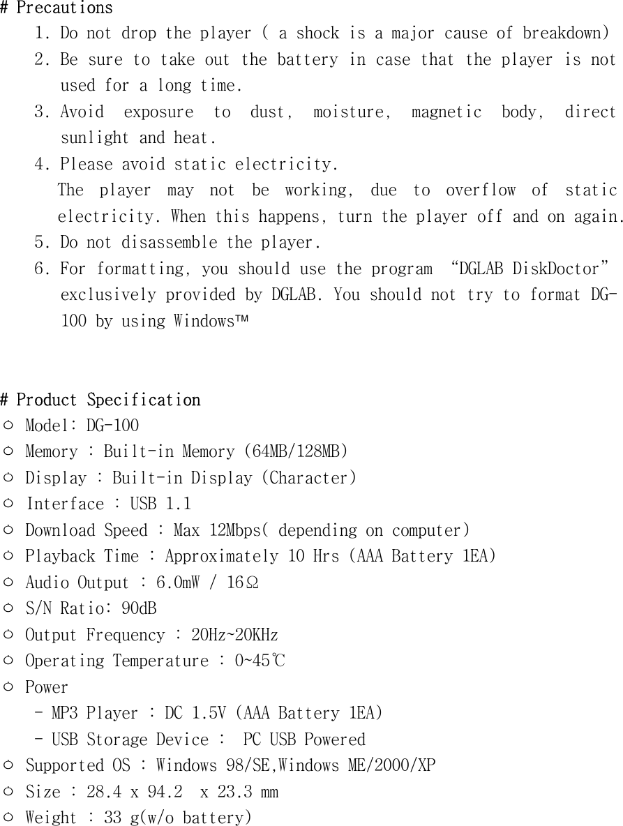 #󰚟Precautions󰚟1.󰚟Do󰚟not󰚟drop󰚟the󰚟player󰚟(󰚟a󰚟shock󰚟is󰚟a󰚟major󰚟cause󰚟of󰚟breakdown)󰚟2.󰚟Be󰚟sure󰚟to󰚟take󰚟out󰚟the󰚟battery󰚟in󰚟case󰚟that󰚟the󰚟player󰚟is󰚟not󰚟used󰚟for󰚟a󰚟long󰚟time.󰚟3.󰚟Avoid󰚟 exposure󰚟 to󰚟 dust,󰚟 moisture,󰚟 magnetic󰚟 body,󰚟 direct󰚟 sunlight󰚟and󰚟heat.󰚟4.󰚟Please󰚟avoid󰚟static󰚟electricity.󰚟The󰚟 player󰚟 may󰚟 not󰚟 be󰚟 working,󰚟 due󰚟 to󰚟 overflow󰚟 of󰚟 static󰚟 electricity.󰚟When󰚟this󰚟happens,󰚟turn󰚟the󰚟player󰚟off󰚟and󰚟on󰚟again.󰚟5.󰚟Do󰚟not󰚟disassemble󰚟the󰚟player.󰚟6.󰚟For󰚟formatting,󰚟you󰚟should󰚟use󰚟the󰚟program󰚟“DGLAB󰚟DiskDoctor”󰚟exclusively󰚟provided󰚟by󰚟DGLAB.󰚟You󰚟should󰚟not󰚟try󰚟to󰚟format󰚟DG-100󰚟by󰚟using󰚟Windows󰚟󰚟󰚟󰚟#󰚟Product󰚟Specification󰚟ㅇ󰚟Model:󰚟DG-100󰚟ㅇ󰚟Memory󰚟:󰚟Built-in󰚟Memory󰚟(64MB/128MB)󰚟ㅇ󰚟Display󰚟:󰚟Built-in󰚟Display󰚟(Character)󰚟ㅇ󰚟Interface󰚟:󰚟USB󰚟1.1󰚟ㅇ󰚟Download󰚟Speed󰚟:󰚟Max󰚟12Mbps(󰚟depending󰚟on󰚟computer)󰚟ㅇ󰚟Playback󰚟Time󰚟:󰚟Approximately󰚟10󰚟Hrs󰚟(AAA󰚟Battery󰚟1EA)󰚟ㅇ󰚟Audio󰚟Output󰚟:󰚟6.0mW󰚟/󰚟16Ω󰚟ㅇ󰚟S/N󰚟Ratio:󰚟90dB󰚟ㅇ󰚟Output󰚟Frequency󰚟:󰚟20Hz󰛽20KHz󰚟ㅇ󰚟Operating󰚟Temperature󰚟:󰚟0󰛽45℃󰚟ㅇ󰚟Power󰚟󰚟󰚟󰚟󰚟󰚟-󰚟MP3󰚟Player󰚟:󰚟DC󰚟1.5V󰚟(AAA󰚟Battery󰚟1EA)󰚟󰚟󰚟󰚟󰚟󰚟-󰚟USB󰚟Storage󰚟Device󰚟:󰚟󰚟PC󰚟USB󰚟Powered󰚟󰚟󰚟ㅇ󰚟Supported󰚟OS󰚟:󰚟Windows󰚟98/SE,Windows󰚟ME/2000/XP󰚟ㅇ󰚟Size󰚟:󰚟28.4󰚟x󰚟94.2󰚟󰚟x󰚟23.3󰚟mm󰚟ㅇ󰚟Weight󰚟:󰚟33󰚟g(w/o󰚟battery)󰚟󰚟󰚟󰚟󰚟