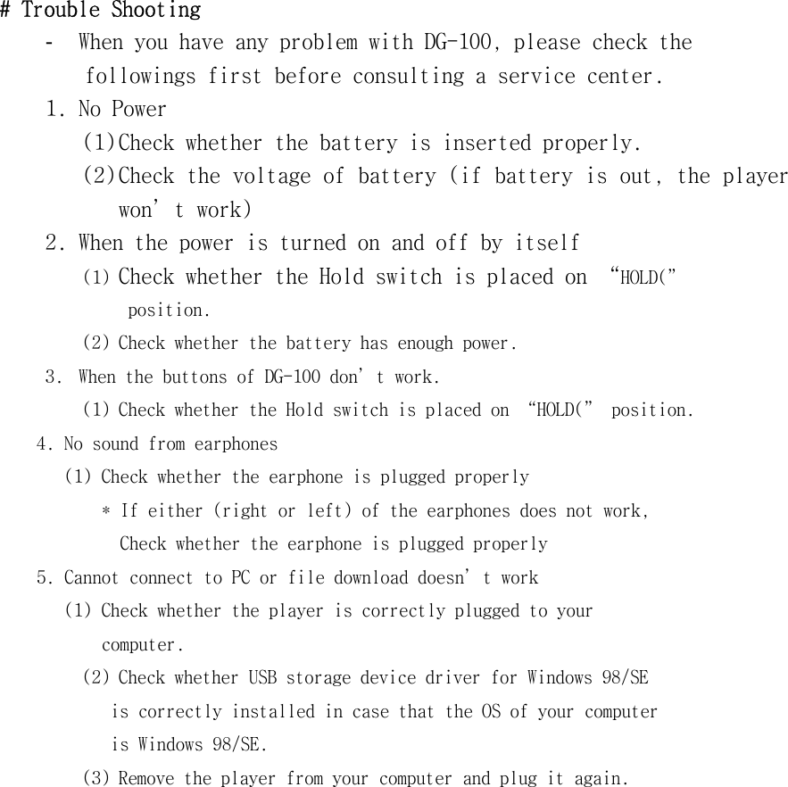 #󰚟Trouble󰚟Shooting󰚟-  When󰚟you󰚟have󰚟any󰚟problem󰚟with󰚟DG-100,󰚟please󰚟check󰚟the󰚟󰚟followings󰚟first󰚟before󰚟consulting󰚟a󰚟service󰚟center.󰚟1.󰚟No󰚟Power󰚟(1)󰚟Check󰚟whether󰚟the󰚟battery󰚟is󰚟inserted󰚟properly.󰚟(2)󰚟Check󰚟the󰚟voltage󰚟of󰚟battery󰚟(if󰚟battery󰚟is󰚟out,󰚟the󰚟player󰚟won’t󰚟work)󰚟2.󰚟When󰚟the󰚟power󰚟is󰚟turned󰚟on󰚟and󰚟off󰚟by󰚟itself󰚟(1)󰚟Check󰚟whether󰚟the󰚟Hold󰚟switch󰚟is󰚟placed󰚟on󰚟“HOLD(”󰚟󰚟position.󰚟(2)󰚟Check󰚟whether󰚟the󰚟battery󰚟has󰚟enough󰚟power.󰚟3.󰚟 When󰚟the󰚟buttons󰚟of󰚟DG-100󰚟don’t󰚟work.󰚟(1)󰚟Check󰚟whether󰚟the󰚟Hold󰚟switch󰚟is󰚟placed󰚟on󰚟“HOLD(”󰚟position.󰚟󰚟󰚟󰚟󰚟4.󰚟No󰚟sound󰚟from󰚟earphones󰚟󰚟󰚟󰚟󰚟󰚟󰚟󰚟(1)󰚟Check󰚟whether󰚟the󰚟earphone󰚟is󰚟plugged󰚟properly󰚟󰚟󰚟󰚟󰚟󰚟󰚟󰚟󰚟󰚟*󰚟If󰚟either󰚟(right󰚟or󰚟left)󰚟of󰚟the󰚟earphones󰚟does󰚟not󰚟work,󰚟󰚟Check󰚟whether󰚟the󰚟earphone󰚟is󰚟plugged󰚟properly󰚟󰚟󰚟󰚟󰚟5.󰚟Cannot󰚟connect󰚟to󰚟PC󰚟or󰚟file󰚟download󰚟doesn’t󰚟work󰚟󰚟󰚟󰚟󰚟󰚟󰚟󰚟(1)󰚟Check󰚟whether󰚟the󰚟player󰚟is󰚟correctly󰚟plugged󰚟to󰚟your󰚟󰚟computer.󰚟(2)󰚟Check󰚟whether󰚟USB󰚟storage󰚟device󰚟driver󰚟for󰚟Windows󰚟98/SE󰚟󰚟is󰚟correctly󰚟installed󰚟in󰚟case󰚟that󰚟the󰚟OS󰚟of󰚟your󰚟computer󰚟is󰚟Windows󰚟98/SE.󰚟(3)󰚟Remove󰚟the󰚟player󰚟from󰚟your󰚟computer󰚟and󰚟plug󰚟it󰚟again.󰚟󰚟