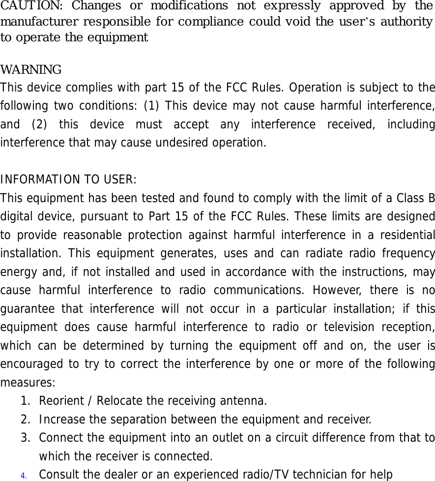 CAUTION: Changes or modifications not expressly approved by the manufacturer responsible for compliance could void the user’s authority to operate the equipment  WARNING This device complies with part 15 of the FCC Rules. Operation is subject to the following two conditions: (1) This device may not cause harmful interference, and (2) this device must accept any interference received, including interference that may cause undesired operation.  INFORMATION TO USER: This equipment has been tested and found to comply with the limit of a Class B digital device, pursuant to Part 15 of the FCC Rules. These limits are designed to provide reasonable protection against harmful interference in a residential installation. This equipment generates, uses and can radiate radio frequency energy and, if not installed and used in accordance with the instructions, may cause harmful interference to radio communications. However, there is no guarantee that interference will not occur in a particular installation; if this equipment does cause harmful interference to radio or television reception, which can be determined by turning the equipment off and on, the user is encouraged to try to correct the interference by one or more of the following measures: 1. Reorient / Relocate the receiving antenna. 2.  Increase the separation between the equipment and receiver. 3.  Connect the equipment into an outlet on a circuit difference from that to which the receiver is connected. 4.  Consult the dealer or an experienced radio/TV technician for help 󰚟󰚟󰚟󰚟󰚟󰚟󰚟󰚟󰚟󰚟