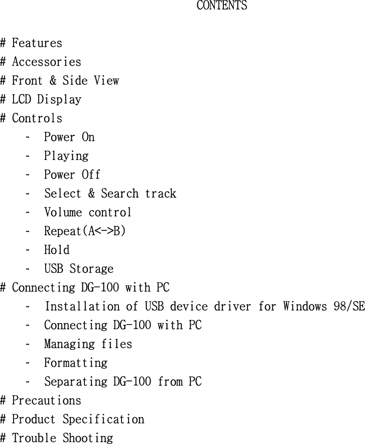 CONTENTS󰚟󰚟#󰚟Features󰚟#󰚟Accessories󰚟#󰚟Front󰚟&amp;󰚟Side󰚟View󰚟#󰚟LCD󰚟Display󰚟󰚟#󰚟Controls󰚟-  Power󰚟On󰚟-  Playing󰚟󰚟-  Power󰚟Off󰚟󰚟󰚟-  Select󰚟&amp;󰚟Search󰚟track󰚟󰚟-  Volume󰚟control󰚟-  Repeat(A&lt;-&gt;B)󰚟-  Hold󰚟-  USB󰚟Storage󰚟#󰚟Connecting󰚟DG-100󰚟with󰚟PC󰚟-  Installation󰚟of󰚟USB󰚟device󰚟driver󰚟for󰚟Windows󰚟98/SE󰚟-  Connecting󰚟DG-100󰚟with󰚟PC󰚟-  Managing󰚟files󰚟-  Formatting󰚟-  Separating󰚟DG-100󰚟from󰚟PC󰚟#󰚟Precautions󰚟#󰚟Product󰚟Specification󰚟#󰚟Trouble󰚟Shooting󰚟󰚟󰚟󰚟󰚟󰚟󰚟󰚟󰚟󰚟󰚟󰚟󰚟