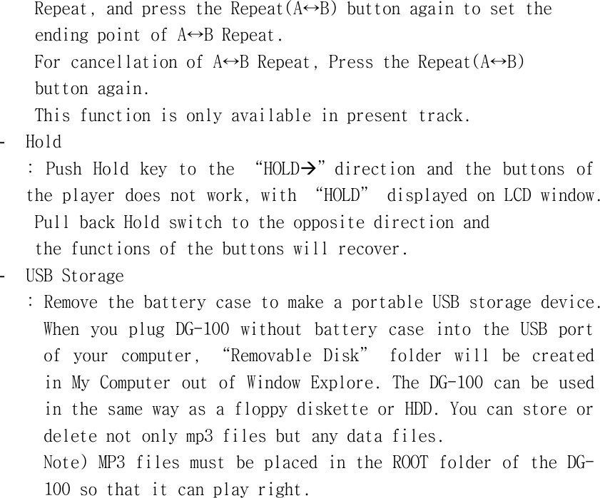 󰚟Repeat,󰚟and󰚟press󰚟the󰚟Repeat(A↔B)󰚟button󰚟again󰚟to󰚟set󰚟the󰚟󰚟ending󰚟point󰚟of󰚟A↔B󰚟Repeat.󰚟For󰚟cancellation󰚟of󰚟A↔B󰚟Repeat,󰚟Press󰚟the󰚟Repeat(A↔B)󰚟button󰚟again.󰚟This󰚟function󰚟is󰚟only󰚟available󰚟in󰚟present󰚟track.󰚟-  Hold󰚟:󰚟 Push󰚟 Hold󰚟 key󰚟 to󰚟 the󰚟 “HOLDÆ”direction󰚟 and󰚟 the󰚟 buttons󰚟 of󰚟 the󰚟player󰚟does󰚟not󰚟work,󰚟with󰚟“HOLD”󰚟displayed󰚟on󰚟LCD󰚟window.󰚟󰚟Pull󰚟back󰚟Hold󰚟switch󰚟to󰚟the󰚟opposite󰚟direction󰚟and󰚟󰚟the󰚟functions󰚟of󰚟the󰚟buttons󰚟will󰚟recover.󰚟-  USB󰚟Storage󰚟:󰚟Remove󰚟the󰚟battery󰚟case󰚟to󰚟make󰚟a󰚟portable󰚟USB󰚟storage󰚟device.󰚟When󰚟 you󰚟 plug󰚟 DG-100󰚟 without󰚟 battery󰚟 case󰚟 into󰚟 the󰚟 USB󰚟 port󰚟 of󰚟 your󰚟 computer,󰚟 “Removable󰚟 Disk”󰚟 folder󰚟 will󰚟 be󰚟 created󰚟 in󰚟My󰚟Computer󰚟out󰚟of󰚟Window󰚟Explore.󰚟The󰚟DG-100󰚟can󰚟be󰚟used󰚟in󰚟the󰚟same󰚟way󰚟as󰚟a󰚟floppy󰚟diskette󰚟or󰚟HDD.󰚟You󰚟can󰚟store󰚟or󰚟delete󰚟not󰚟only󰚟mp3󰚟files󰚟but󰚟any󰚟data󰚟files.󰚟󰚟󰚟Note)󰚟MP3󰚟files󰚟must󰚟be󰚟placed󰚟in󰚟the󰚟ROOT󰚟folder󰚟of󰚟the󰚟DG-100󰚟so󰚟that󰚟it󰚟can󰚟play󰚟right.󰚟󰚟󰚟󰚟󰚟󰚟󰚟󰚟󰚟󰚟󰚟󰚟󰚟󰚟󰚟󰚟󰚟󰚟󰚟