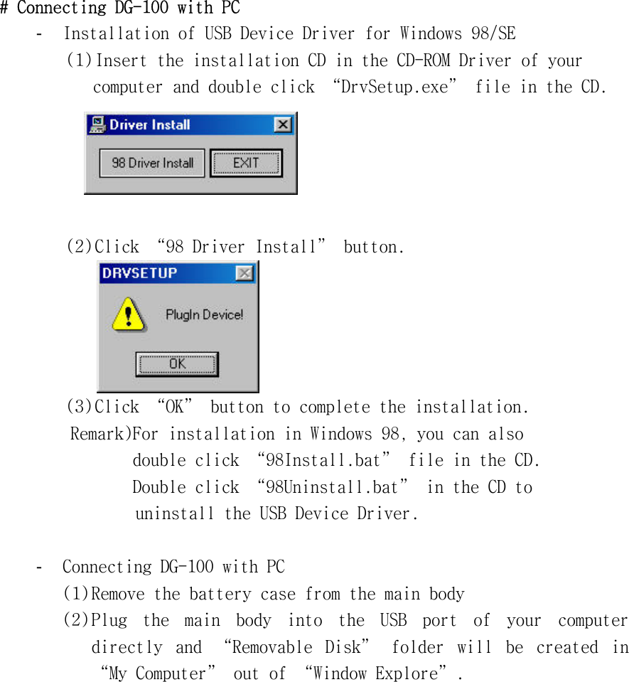 #󰚟Connecting󰚟DG-100󰚟with󰚟PC󰚟-  Installation󰚟of󰚟USB󰚟Device󰚟Driver󰚟for󰚟Windows󰚟98/SE󰚟󰚟󰚟󰚟(1)󰚟Insert󰚟the󰚟installation󰚟CD󰚟in󰚟the󰚟CD-ROM󰚟Driver󰚟of󰚟your󰚟computer󰚟and󰚟double󰚟click󰚟“DrvSetup.exe”󰚟file󰚟in󰚟the󰚟CD.󰚟󰚟󰚟(2)󰚟Click󰚟“98󰚟Driver󰚟Install”󰚟button.󰚟󰚟󰚟󰚟 󰚟(3)󰚟Click󰚟“OK”󰚟button󰚟to󰚟complete󰚟the󰚟installation.󰚟󰚟󰚟󰚟󰚟󰚟󰚟󰚟󰚟Remark)For󰚟installation󰚟in󰚟Windows󰚟98,󰚟you󰚟can󰚟also󰚟󰚟double󰚟click󰚟“98Install.bat”󰚟file󰚟in󰚟the󰚟CD.󰚟󰚟Double󰚟click󰚟“98Uninstall.bat”󰚟in󰚟the󰚟CD󰚟to󰚟󰚟uninstall󰚟the󰚟USB󰚟Device󰚟Driver.󰚟󰚟-  Connecting󰚟DG-100󰚟with󰚟PC󰚟(1)󰚟Remove󰚟the󰚟battery󰚟case󰚟from󰚟the󰚟main󰚟body󰚟(2)󰚟Plug󰚟 the󰚟 main󰚟 body󰚟 into󰚟 the󰚟 USB󰚟 port󰚟 of󰚟 your󰚟 computer󰚟 directly󰚟 and󰚟 “Removable󰚟 Disk”󰚟 folder󰚟 will󰚟 be󰚟 created󰚟 in󰚟 “My󰚟Computer”󰚟out󰚟of󰚟“Window󰚟Explore”.󰚟
