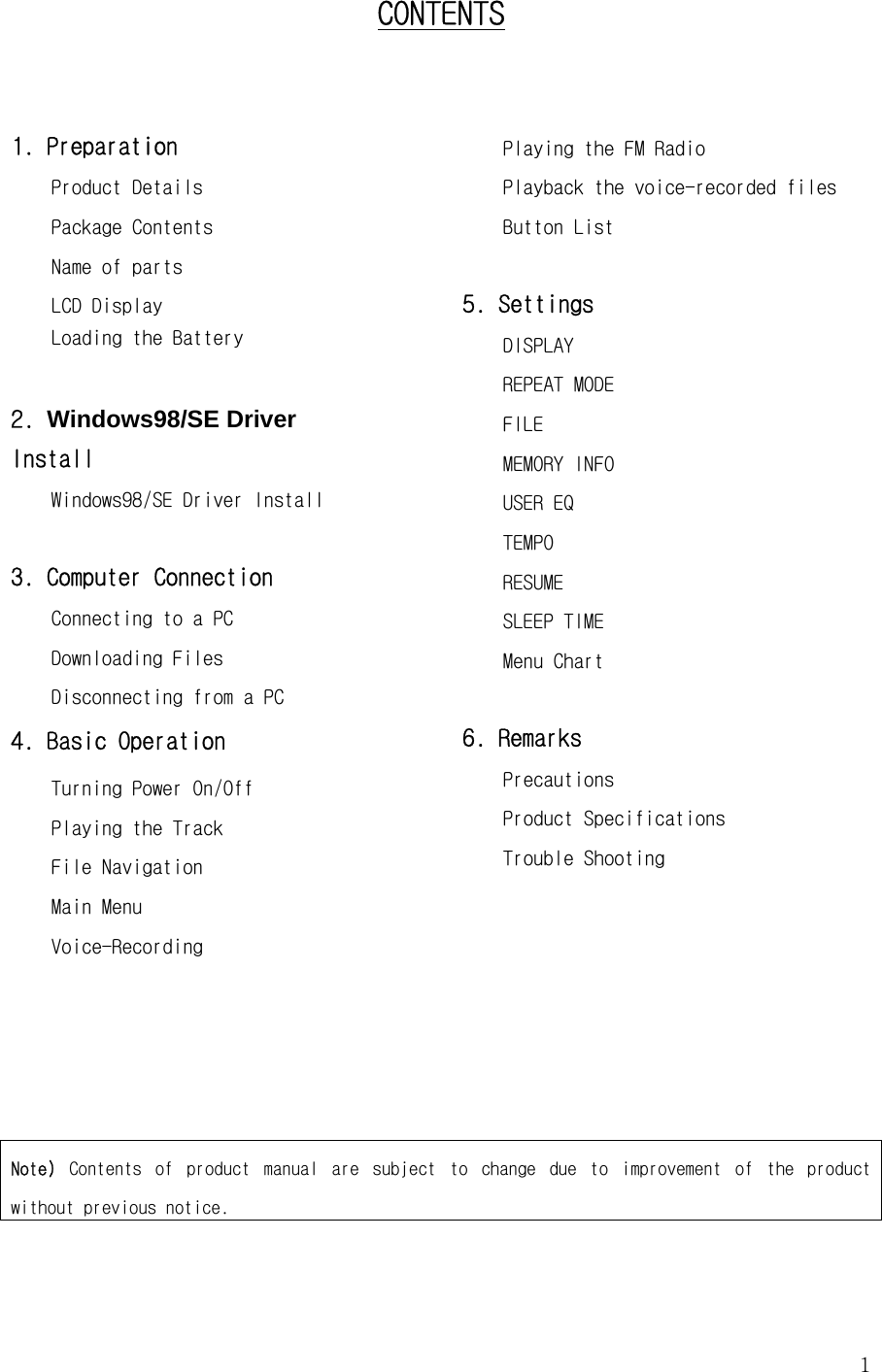  1    CONTENTS  1. Preparation  Product Details Package Contents   Name of parts LCD Display Loading the Battery    2. Windows98/SE Driver                    Install Windows98/SE Driver Install  3. Computer Connection  Connecting to a PC  Downloading Files  Disconnecting from a PC  4. Basic Operation Turning Power On/Off  Playing the Track File Navigation   Main Menu Voice-Recording Playing the FM Radio Playback the voice-recorded files Button List  5. Settings     DISPLAY     REPEAT MODE     FILE     MEMORY INFO     USER EQ     TEMPO RESUME     SLEEP TIME Menu Chart  6. Remarks  Precautions Product Specifications Trouble Shooting       Note)  Contents  of  product  manual  are  subject  to  change  due  to  improvement  of  the  product without previous notice. 