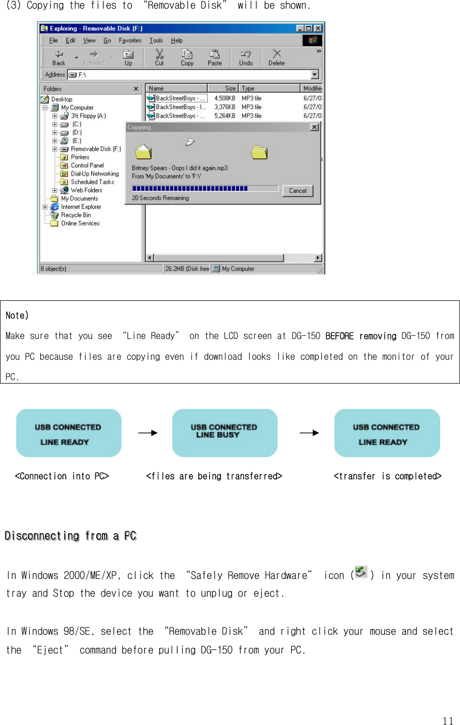  11(3) Copying the files to “Removable Disk” will be shown.   Note) Make sure that you see “Line Ready” on the LCD screen at DG-150 BEFORE removing DG-150 from you PC because files are copying even if download looks like completed on the monitor of your PC.                        &lt;Connection into PC&gt;        &lt;files are being transferred&gt;           &lt;transfer is completed&gt;    DDDiiissscccooonnnnnneeeccctttiiinnnggg   fffrrrooommm   aaa   PPPCCC      In Windows 2000/ME/XP, click the “Safely Remove Hardware” icon () in your system tray and Stop the device you want to unplug or eject.   In Windows 98/SE, select the “Removable Disk” and right click your mouse and select the “Eject” command before pulling DG-150 from your PC.   