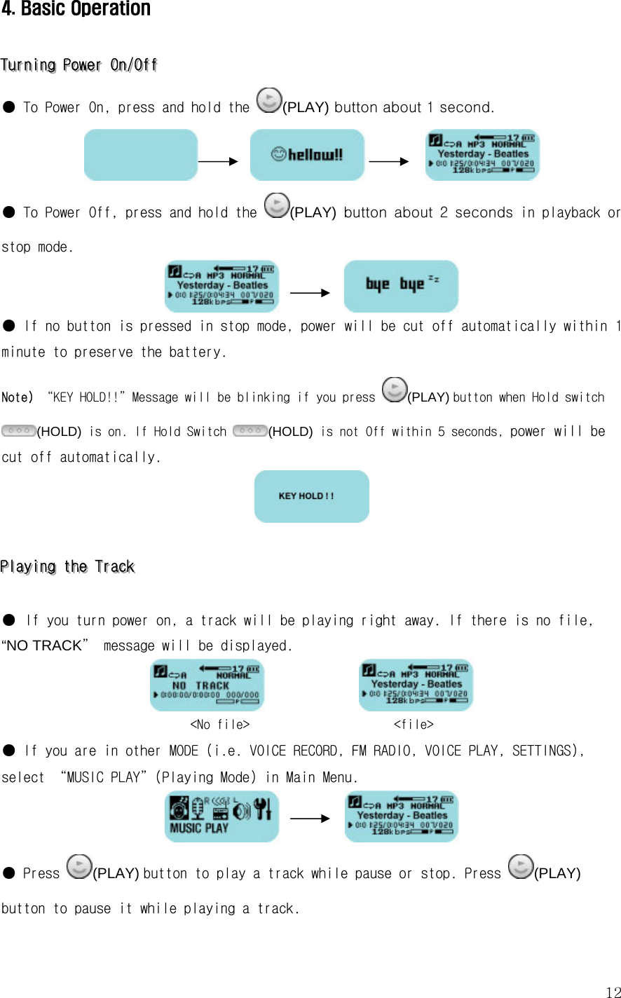  124. Basic Operation  TTTuuurrrnnniiinnnggg   PPPooowwweeerrr   OOOnnn///OOOffffff   ● To Power On, press and hold the  (PLAY) button about 1 second.                 ● To Power Off, press and hold the  (PLAY)  button  about  2  seconds in playback or stop mode.            ● If no button is pressed in stop mode, power will be cut off automatically within 1 minute to preserve the battery. Note) “KEY HOLD!!”Message will be blinking if you press  (PLAY) button when Hold switch (HOLD) is on. If Hold Switch  (HOLD) is not Off within 5 seconds, power will be cut off automatically.           PPPlllaaayyyiiinnnggg   ttthhheee   TTTrrraaaccckkk      ● If you turn power on, a track will be playing right away. If there is no file, “NO TRACK” message will be displayed.                &lt;No file&gt;                      &lt;file&gt;  ● If you are in other MODE (i.e. VOICE RECORD, FM RADIO, VOICE PLAY, SETTINGS), select “MUSIC PLAY”(Playing Mode) in Main Menu.             ● Press  (PLAY) button to play a track while pause or stop. Press  (PLAY) button to pause it while playing a track. 