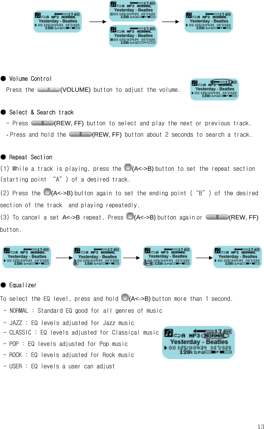  13                                                   ● Volume Control Press the  (VOLUME) button to adjust the volume.   ● Select &amp; Search track - Press  (REW, FF) button to select and play the next or previous track. - Press and hold the  (REW, FF) button about 2 seconds to search a track.  ● Repeat Section (1) While a track is playing, press the  (A&lt;-&gt;B) button to set the repeat section (starting point “A”) of a desired track. (2) Press the  (A&lt;-&gt;B) button again to set the ending point (“B”) of the desired section of the track  and playing repeatedly. (3) To cancel a set A&lt;-&gt;B repeat, Press  (A&lt;-&gt;B) button again or  (REW, FF) button.                            ● Equalizer To select the EQ level, press and hold  (A&lt;-&gt;B) button more than 1 second.  - NORMAL : Standard EQ good for all genres of music - JAZZ : EQ levels adjusted for Jazz music  - CLASSIC : EQ levels adjusted for Classical music              - POP : EQ levels adjusted for Pop music   - ROCK : EQ levels adjusted for Rock music   - USER : EQ levels a user can adjust            