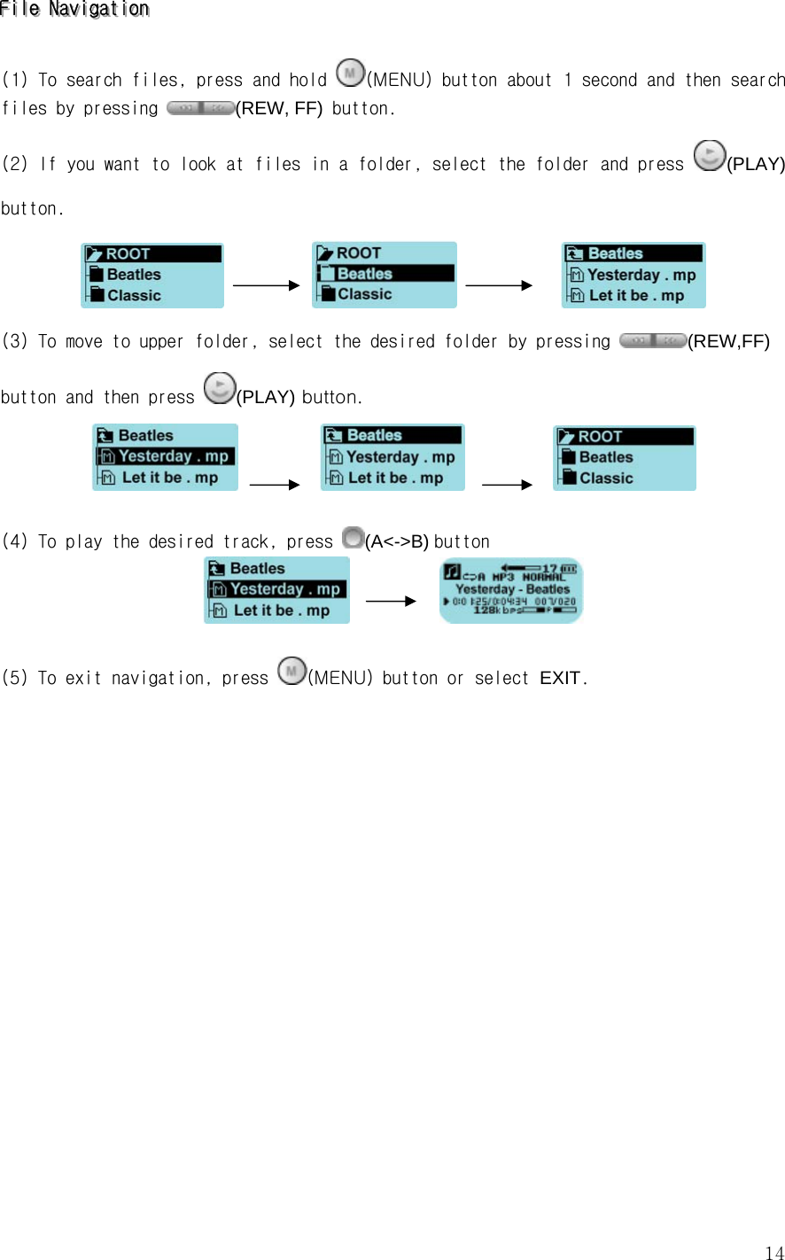  14FFFiiillleee   NNNaaavvviiigggaaatttiiiooonnn      (1) To search files, press and hold  (MENU) button about 1 second and then search files by pressing  (REW, FF) button.   (2) If you want to look at files in a folder, select the folder and press  (PLAY) button.                  (3) To move to upper folder, select the desired folder by pressing  (REW,FF) button and then press  (PLAY) button.                       (4) To play the desired track, press  (A&lt;-&gt;B) button             (5) To exit navigation, press  (MENU) button or select EXIT.                       