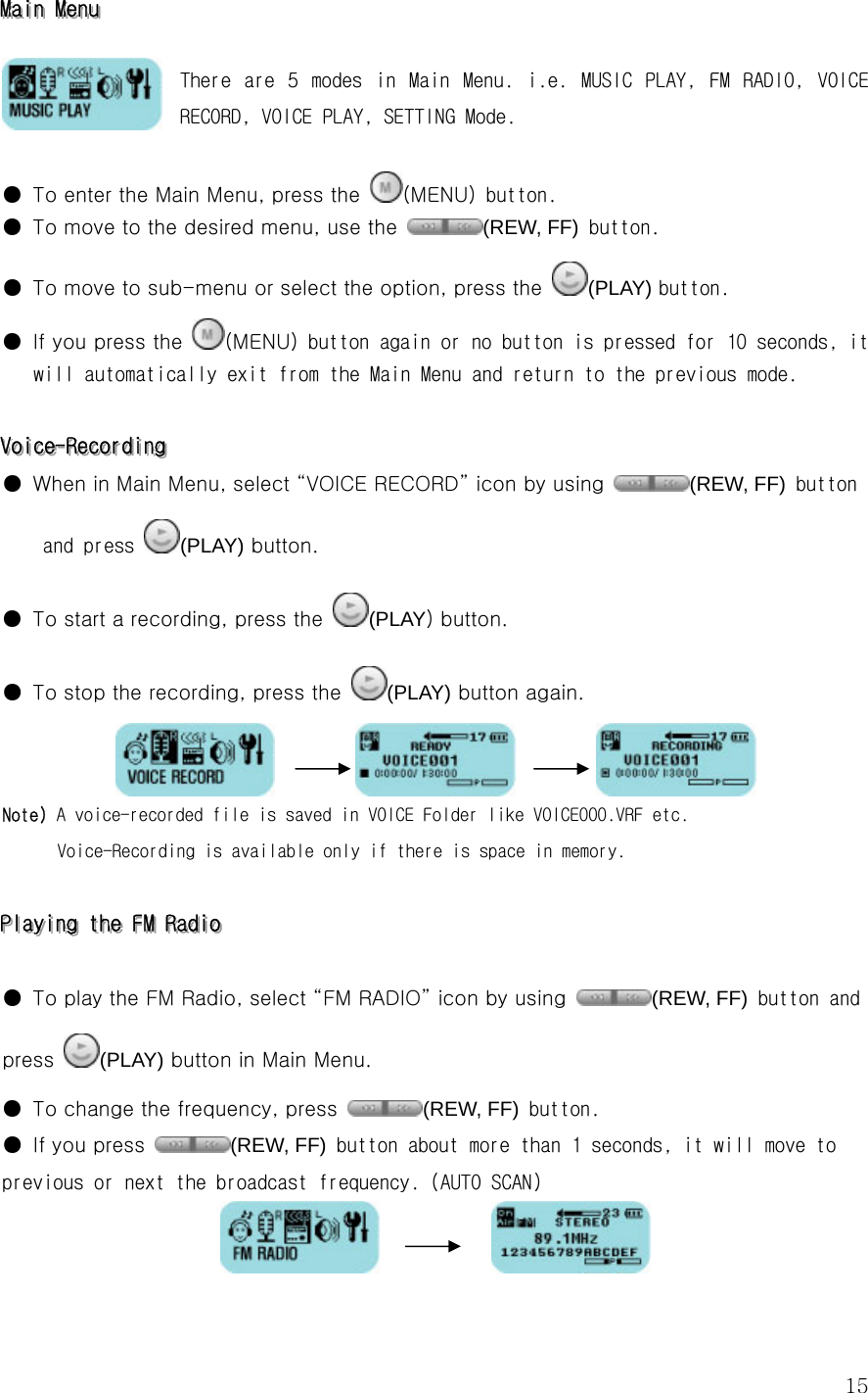  15MMMaaaiiinnn   MMMeeennnuuu      There  are  5  modes  in  Main  Menu.  i.e.  MUSIC  PLAY,  FM  RADIO,  VOICE RECORD, VOICE PLAY, SETTING Mode.   ●  To enter the Main Menu, press the  (MENU) button.  ●  To move to the desired menu, use the  (REW, FF) button. ●  To move to sub-menu or select the option, press the  (PLAY) button. ●  If you press the  (MENU) button again or no button is pressed for 10 seconds, it will automatically exit from the Main Menu and return to the previous mode.  VVVoooiiiccceee---RRReeecccooorrrdddiiinnnggg   ●  When in Main Menu, select “VOICE RECORD” icon by using  (REW, FF) button and press  (PLAY) button.     ●  To start a recording, press the  (PLAY) button.  ●  To stop the recording, press the  (PLAY) button again.                    Note) A voice-recorded file is saved in VOICE Folder like VOICE000.VRF etc.   Voice-Recording is available only if there is space in memory.  PPPlllaaayyyiiinnnggg   ttthhheee   FFFMMM   RRRaaadddiiiooo      ●  To play the FM Radio, select “FM RADIO” icon by using  (REW, FF) button and press (PLAY) button in Main Menu.   ●  To change the frequency, press (REW, FF) button.  ●  If you press  (REW, FF) button about more than 1 seconds, it will move to previous or next the broadcast frequency. (AUTO SCAN)               