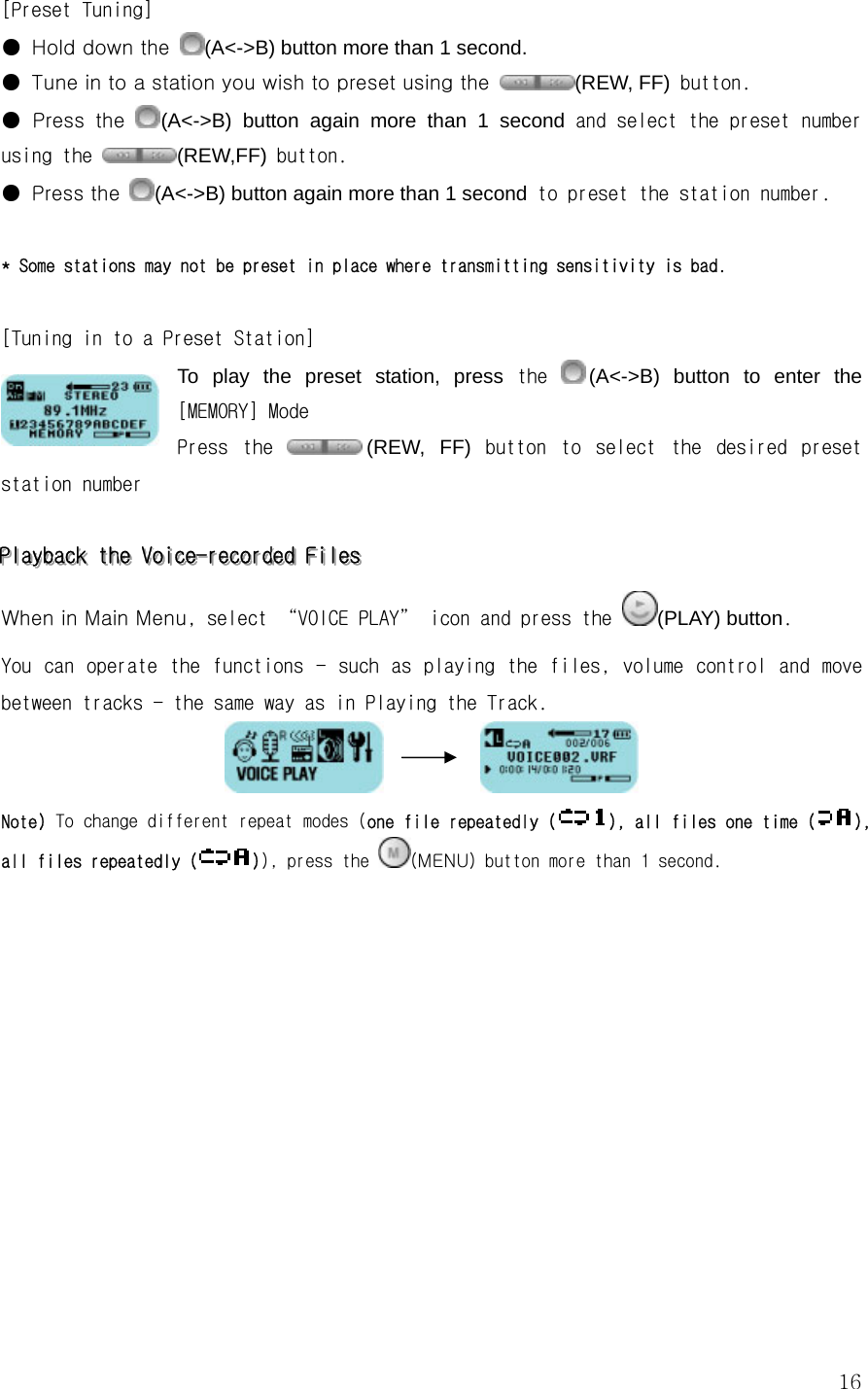  16[Preset Tuning] ●  Hold down the  (A&lt;-&gt;B) button more than 1 second. ●  Tune in to a station you wish to preset using the  (REW, FF) button.  ●  Press  the (A&lt;-&gt;B) button again more than 1 second and select the preset number using the  (REW,FF) button. ● Press the (A&lt;-&gt;B) button again more than 1 second to preset the station number.   * Some stations may not be preset in place where transmitting sensitivity is bad.  [Tuning in to a Preset Station] To play the preset station, press the  (A&lt;-&gt;B) button to enter the [MEMORY] Mode Press  the  (REW, FF)  button  to  select  the  desired  preset station number  PPPlllaaayyybbbaaaccckkk   ttthhheee   VVVoooiiiccceee---rrreeecccooorrrdddeeeddd   FFFiiillleeesss   When in Main Menu, select “VOICE PLAY” icon and press the  (PLAY) button. You can operate the functions  - such as playing the files, volume control  and  move between tracks - the same way as in Playing the Track.           Note) To change different repeat modes (one file repeatedly (), all files one time (), all files repeatedly ( )), press the  (MENU) button more than 1 second.            