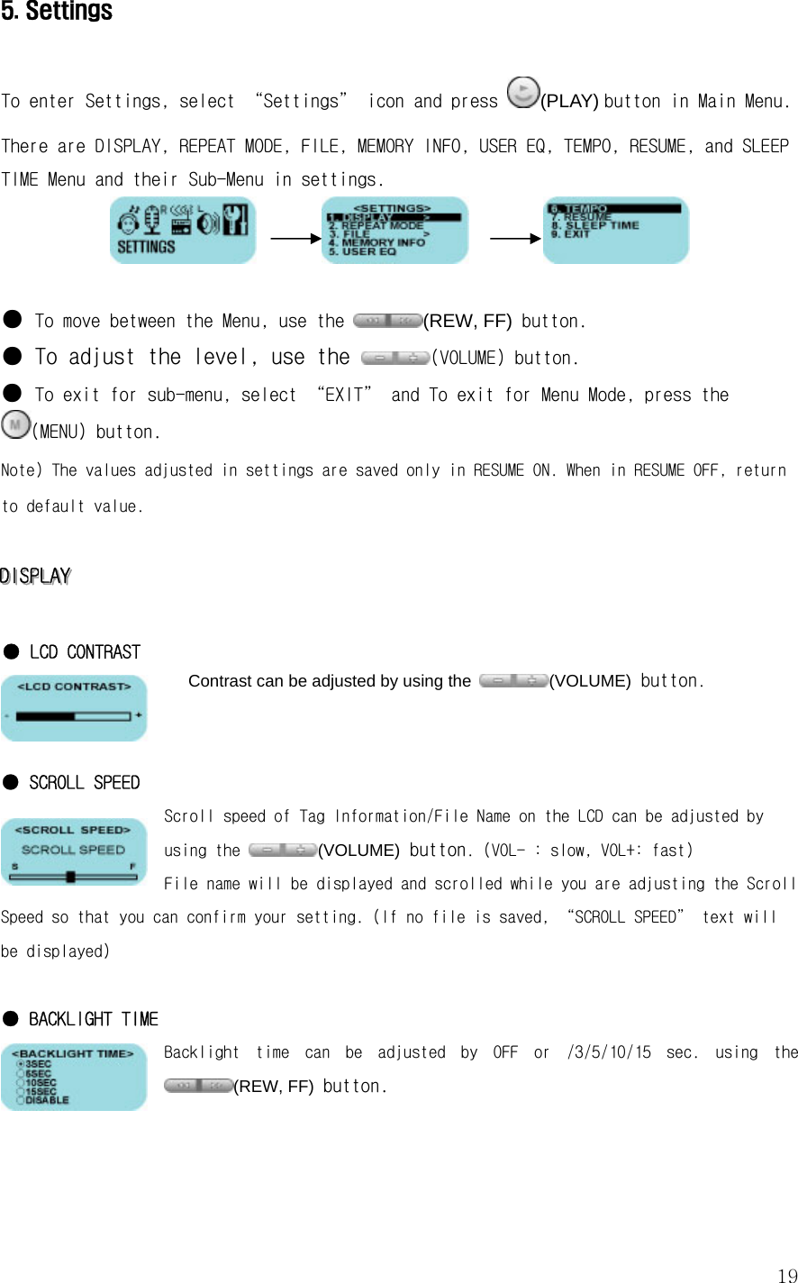  195. Settings  To enter Settings, select “Settings” icon and press  (PLAY) button in Main Menu. There are DISPLAY, REPEAT MODE, FILE, MEMORY INFO, USER EQ, TEMPO, RESUME, and SLEEP TIME Menu and their Sub-Menu in settings.                    ●  To move between the Menu, use the  (REW, FF) button. ●  To adjust the level, use the  (VOLUME) button.  ● To exit for sub-menu, select “EXIT” and To exit for Menu Mode, press the (MENU) button. Note) The values adjusted in settings are saved only in RESUME ON. When in RESUME OFF, return to default value.  DDDIIISSSPPPLLLAAAYYY      ● LCD CONTRAST Contrast can be adjusted by using the  (VOLUME) button.   ● SCROLL SPEED Scroll speed of Tag Information/File Name on the LCD can be adjusted by using the  (VOLUME) button. (VOL- : slow, VOL+: fast) File name will be displayed and scrolled while you are adjusting the Scroll Speed so that you can confirm your setting. (If no file is saved, “SCROLL SPEED” text will be displayed)  ● BACKLIGHT TIME Backlight  time  can  be  adjusted  by  OFF  or  /3/5/10/15  sec.  using  the (REW, FF) button.    