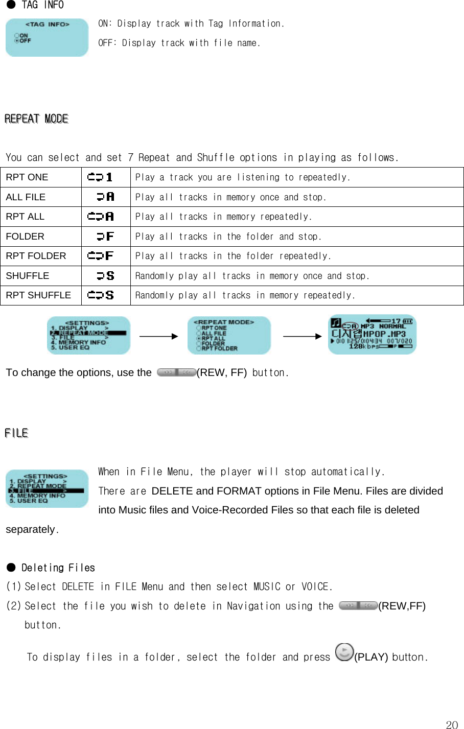  20● TAG INFO   ON: Display track with Tag Information. OFF: Display track with file name.    RRREEEPPPEEEAAATTT   MMMOOODDDEEE      You can select and set 7 Repeat and Shuffle options in playing as follows. RPT ONE   Play a track you are listening to repeatedly. ALL FILE   Play all tracks in memory once and stop. RPT ALL   Play all tracks in memory repeatedly. FOLDER   Play all tracks in the folder and stop. RPT FOLDER   Play all tracks in the folder repeatedly. SHUFFLE   Randomly play all tracks in memory once and stop. RPT SHUFFLE   Randomly play all tracks in memory repeatedly.                      To change the options, use the  (REW, FF) button.   FFFIIILLLEEE      When in File Menu, the player will stop automatically.    There are DELETE and FORMAT options in File Menu. Files are divided into Music files and Voice-Recorded Files so that each file is deleted separately.  ● Deleting Files (1) Select DELETE in FILE Menu and then select MUSIC or VOICE.  (2) Select the file you wish to delete in Navigation using the  (REW,FF) button.  To display files in a folder, select the folder and press  (PLAY) button. 
