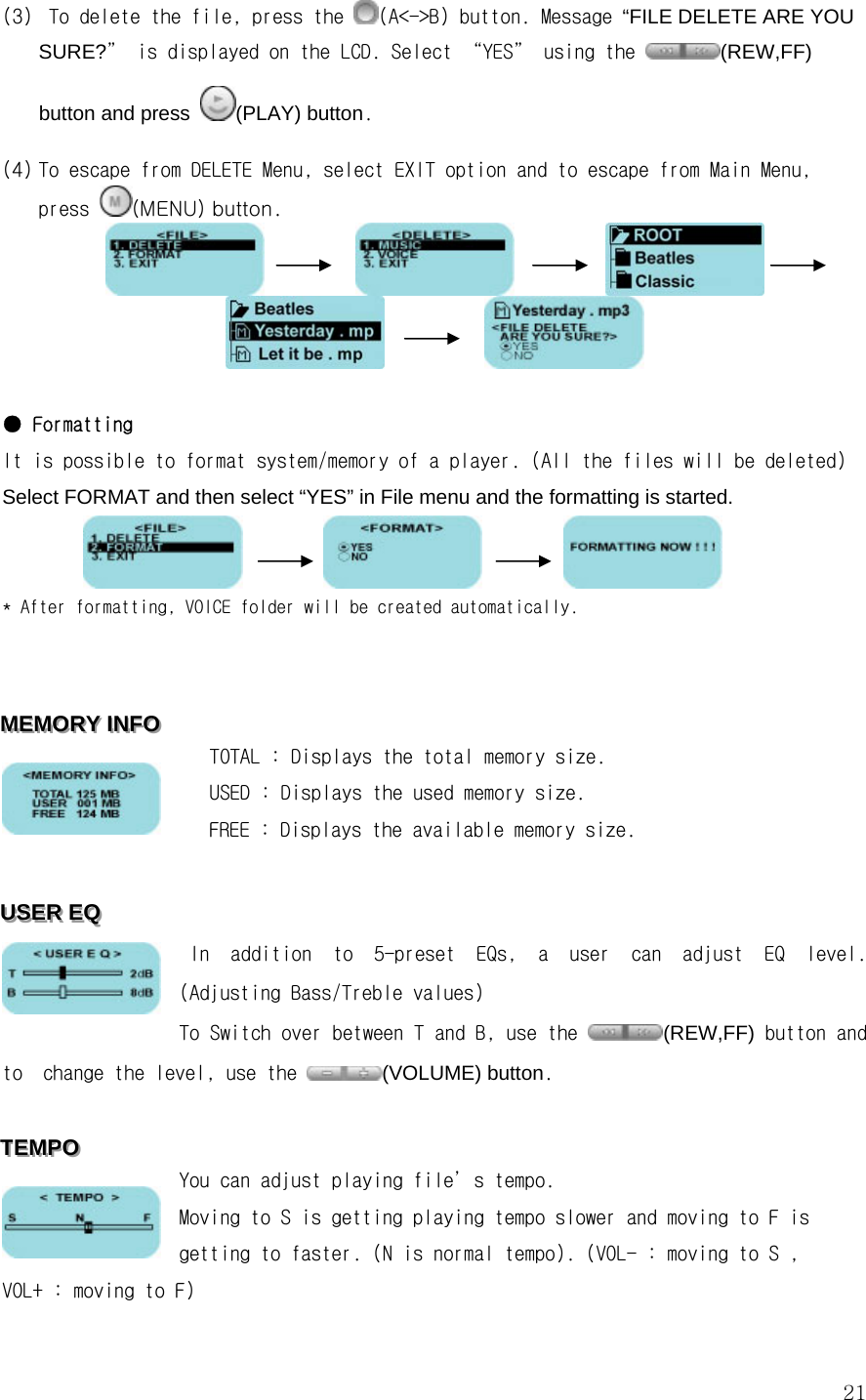  21(3)  To delete the file, press the  (A&lt;-&gt;B) button. Message “FILE DELETE ARE YOU SURE?” is displayed on the LCD. Select “YES” using the  (REW,FF) button and press (PLAY) button.  (4) To escape from DELETE Menu, select EXIT option and to escape from Main Menu, press  (MENU) button.                                           ● Formatting It is possible to format system/memory of a player. (All the files will be deleted) Select FORMAT and then select “YES” in File menu and the formatting is started.                     * After formatting, VOICE folder will be created automatically.   MMMEEEMMMOOORRRYYY   IIINNNFFFOOO      TOTAL : Displays the total memory size.     USED : Displays the used memory size.     FREE : Displays the available memory size.  UUUSSSEEERRR   EEEQQQ       In  addition  to  5-preset  EQs,  a  user  can  adjust  EQ  level. (Adjusting Bass/Treble values)  To Switch over between T and B, use the  (REW,FF) button and to  change the level, use the  (VOLUME) button.   TTTEEEMMMPPPOOO   You can adjust playing file’s tempo.  Moving to S is getting playing tempo slower and moving to F is getting to faster. (N is normal tempo). (VOL- : moving to S , VOL+ : moving to F)  