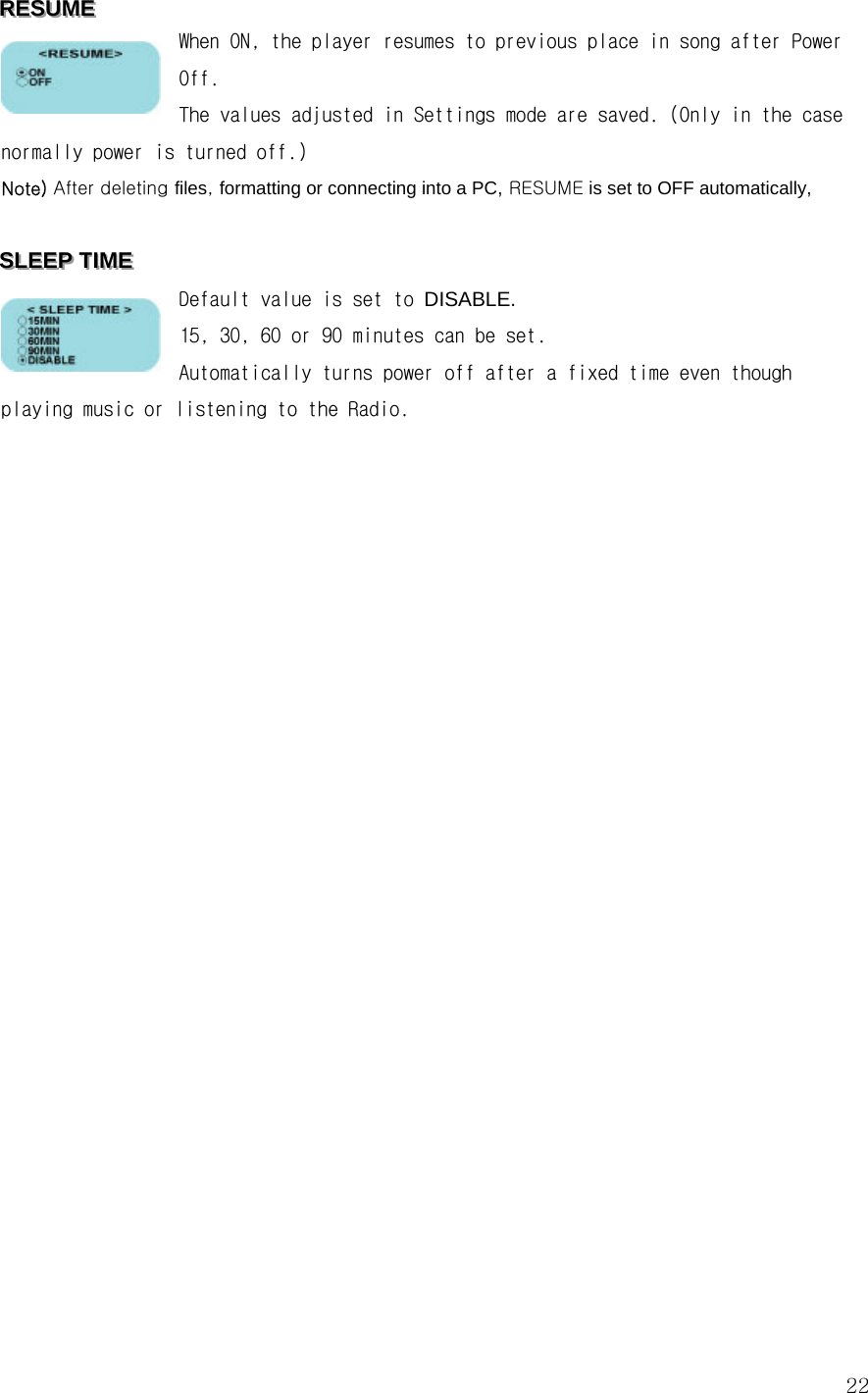  22RRREEESSSUUUMMMEEE   When ON, the player resumes to previous place in song after Power Off. The values adjusted in Settings mode are saved. (Only in the case normally power is turned off.) Note) After deleting files, formatting or connecting into a PC, RESUME is set to OFF automatically,   SSSLLLEEEEEEPPP   TTTIIIMMMEEE   Default value is set to DISABLE. 15, 30, 60 or 90 minutes can be set. Automatically turns power off after a fixed time even though playing music or listening to the Radio.                         