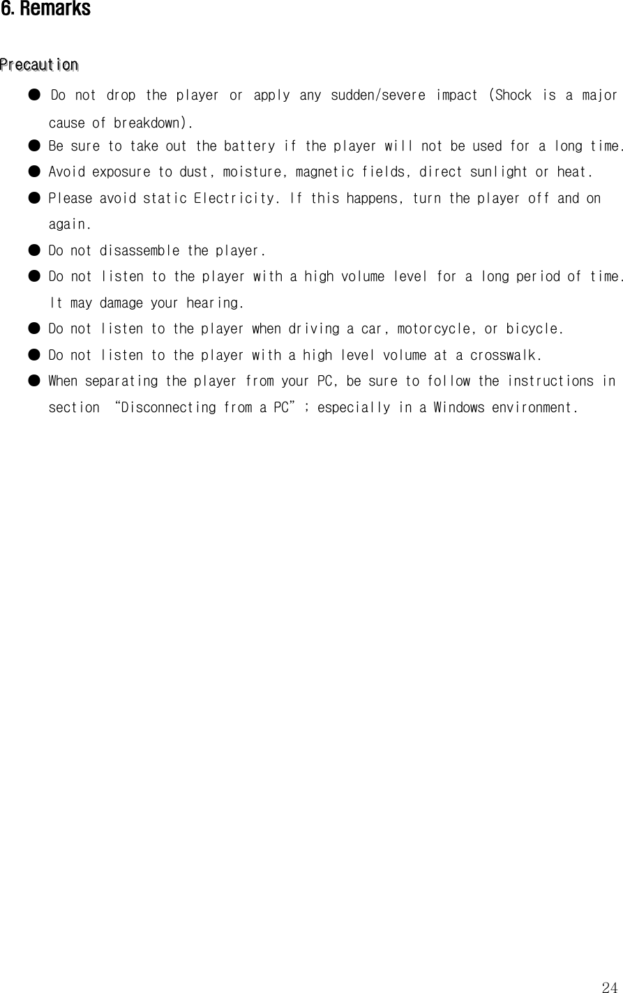  246. Remarks   PPPrrreeecccaaauuutttiiiooonnn   ●  Do  not  drop  the  player  or  apply  any  sudden/severe  impact  (Shock  is  a  major cause of breakdown).  ● Be sure to take out the battery if the player will not be used for a long time.  ● Avoid exposure to dust, moisture, magnetic fields, direct sunlight or heat.  ● Please avoid static Electricity. If this happens, turn the player off and on again.  ● Do not disassemble the player.  ● Do not listen to the player with a high volume level for a long period of time. It may damage your hearing.  ● Do not listen to the player when driving a car, motorcycle, or bicycle.  ● Do not listen to the player with a high level volume at a crosswalk.  ● When separating the player from your PC, be sure to follow the instructions in section “Disconnecting from a PC”; especially in a Windows environment.                      